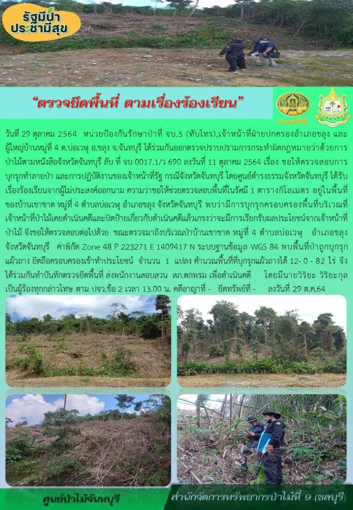 วันที่ 29 ตุลาคม 2564 หน่วยป้องกันรักษาป่า จบ.5 (ทับไทร) เจ้าหน้าที่ฝ่ายปกครองอำภอขลุง และผู้ใหญ่บ้านหมู่ที่ 4 ตำบลบ่อเวฬุ อำเภอขลุง จังหวัดจันทบุรี ได้ร่วมกันออกตรวจปราบปรามการกระทำผิดกฎหมายว่าด้วยการป่าไม้ตามหนังสือจังหวัดจันทบุรี ลับ ที่ จบ 0017.1/ว690 ลงวันที่ 11 ตุลาคม 2564 เรื่อง ขอให้ตรวจสอบการบุกรุกทำลายป่า และการปฏิบัติงานของเจ้าหน้าที่รัฐ กรณีจังหวัดจันทบุรี โดยศูนย์ดำรงธรรมจังหวัดจันทบุรี ได้รับเรื่องร้องเรียนจากผู้ไม่ประสงค์ออกนาม ความว่าขอให้ช่วยตรวจสอบพื้นที่ในรัศมี 1 ตารางกิโลเมตร อยู่ในพื้นที่ของบ้านเขาขาด หมู่ที่ 4 ตำบลบ่อเวฬุ อำเภอขลุง จังหวัดจันทบุรี พบว่ามีการบุกรุกครอบครองพื้นที่บริเวณที่เจ้าหน้าที่ป่าไม้เคยดำเนินคดีและปิดป้ายเกี่ยวกับดำเนินคดีแล้วเกรงว่าจะมีการเรียกรับผลประโยชน์จากเจ้าหน้าที่ป่าไม้ จึงขอให้ตรวจสอบต่อไปด้วย ขณะตรวจมาถึงบริเวณป่าบ้านเขาขาด หมู่ที่ 4 ตำบลบ่อเวฬุ อำเภอขลุง จังหวัดจันทบรุี ค่าพิกัด Zone 48 P 223271 E 1409417 N ระบบฐานข้อมูล WGS 84 พบพื้นที่ป่าถูกบุกรุกแผ้วถาง ยึดถือครอบครองเข้าทำประโยชน์ จำนวน 1 แปลง คำนวณพื้นที่ที่บุกรุกแผ้วถางได้ 12-0-82 ไร่ จึงได้ร่วม กันทำบันทึกตรวจยึดพื้นที่ ส่งพนักงานสอบสวน สภ.ตกพรม เพื่อดำเนินคดี โดยมีนายวิริยะ วิริยะกุล เป็นผู้ร้องทุกข์กล่าวโทษ ตาม ปจว.ข้อ 2 เวลา 13.00 น. คดีอาญาที่- ยึดทรัพย์ที่- ลงวันที่ 29 ตุลาคม 2564