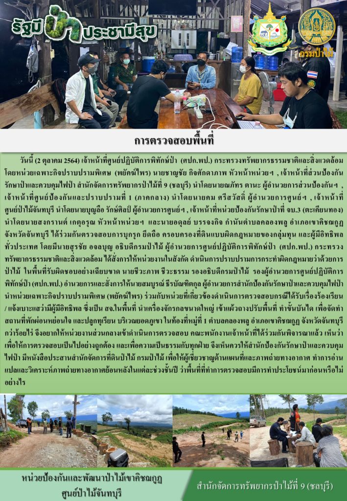 วันที่ 2 ตุลาคม 2564 เจ้าหน้าทีศูนย์ปฏิบัติการพิทักษ์ป่า (ศปก.พป) กระทรวงทรัพยากรธรรมชาติและสิ่งแวดล้อม โดยหน่วยเฉพาะกิจปราบปรามพิเศษ (พยัคฆ์ไพร) นายชาญชัย กิจศักดาภาพ หัวหน้าหน่วยฯ เจ้าหน้าที่ส่วนป้องกันรักษาป่าและควบคุมไฟป่า สำนักจัดการทรัพยากรป่าไม้ที่ 9 (ชลบุรี) นำโดยนายณภัทร ตานะ ผู้อำนวยการส่วนป้องกันฯ เจ้าหน้าที่ศูนย์ป้องกันและปราบปรามที่ 1 (ภาคกลาง) นำโดยนายคม ศรีสวัสดิ์ ผู้อำนวยการศูนย์ฯ เจ้าหน้าที่ศูนย์ป่าไม้จันทบุรี นำโดยนายบุญลือ รักษ์ศิลป์ ผู้อำนวยการศูนย์ เจ้าหน้าที่หน่วยป้องกันรักษาป่าที่ จบ.3 (ตะเคียนทอง) นำโดยนายสงกรานต์ เกตุอรุณ หัวหน้าหน่วยฯ และนายอดุลย์ บรรจงกิจ กำนันตำบลคลองพลู อำเภอเขาคิชฌกูฏ จังหวัดจันทบุรี ได้ร่วมกันตรวจสอบการบุกรุก ครอบครองที่ดินแบบผิดกฎหมายของกลุ่มทุน และผู้มีอิทธิพลทั่วประเทศ โดยมีนายสุรชัย อจลบุญ อธิบดีกรมป่าไม้ ผู้อำนวยการศูนย์ปฏิติการพิทักษ์ป่า (ศปก.พป) กระทรวงทรัพยากรธรรมชาติและสิ่งแวดล้อม ได้สั่งการให้หน่วยงานในสังกัด ดำเนินการปราบปรามการกระทำผิดกฎหมายว่าด้วยการป่าไม้ ในพื้นที่รับผิดชอบอย่างเฉียบขาด นายชีวะภาพ ชีวะธรรม รองอธิบดีกรมป่าไม้ รองผู้อำนวยการศูนย์ปฏิบัติการพิทักษ์ป่า (ศปก.พป) อำนวยการและสั่งการให้นายสมบูรณ์ ธีรบัณฑิตกุล ผู้อำนวยการสำนักป้องกันรักษาป่าและควบคุมไฟป่า นำหน่วยเฉพาะกิจปราบปรามพิเศษ (พยัคฆ์ไพร) ร่วมกับหน่วยงานที่เกี่ยวข้องดำเนินการตรวจสอบกรณีได้รับเรื่องร้องเรียน/แจ้งเบาะแสว่ามีผู้มีอิทธิพล ซึ่งเป็น สจ. ในพื้นที่ นำเครื่องจักรกลขนาดใหญ่ เข้าแผ้วถางปรับพื้นที่ ทำขั้นบันใด เพื่อจัดสถานที่พักป่อนหย่อนใจ และปลูกทุเรียน บริเวณยอดภูเขา ในท้องที่หมู่ที่ 1 ตำบลคลองพลู อำเภอเขาคิชฌกูฏ จังหวัดจันทบุรี กว่าร้อยไร่ จึงอยากให้หน่วยงานส่วนกลางเข้าดำเนินการตรวจสอบ คณะพนักงานเข้าหน้าที่ได้ร่วมกันพิจารณาแล้ว เห็นว่า เพื่อให้การตรวจสอบเป็นไปอย่างถูกต้อง และเพื่อความเป็นธรรมกับทุกฝ่าย จึงเห็นควรให้สำนักป้องกันรักษาป่าและควบคุมไฟป่า มีหนังสือประสานสำนักจัดการที่ดินป่าไม้ กรมป่าไม้ เพื่อให้ผู้เชี่ยวชาญด้านแผนที่และภาพถ่ายทางอากาศ ทำการอ่านแปลและวิเคราะห์ภาพถ่ายทางอากาศย้อนหลังในแต่ละช่วงชั้นปี ว่าพื้นที่ที่ทำการตรวจสอบมีการทำประโยชน์มาก่อนหรือไม่อย่างไร