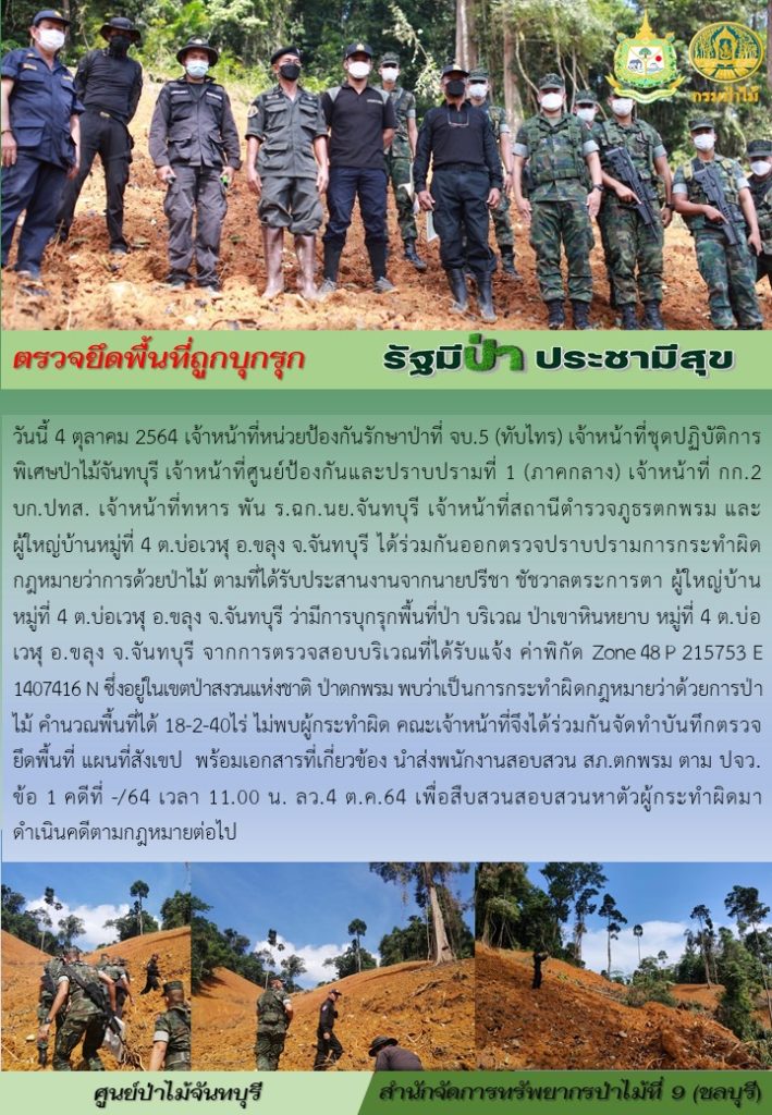 วันที่ 4 ตุลาคม 2564 เจ้าหน้าที่หน่วยป้องกันรักษาป่าที่ จบ.5 (ทับไทร) เจ้าหน้าที่ชุดปฏิบัติการพิเศษป่าไม้จันทบุรี เจ้าหน้าที่ศูนย์ป้องกันและปราบปรามที่ 1 (ภาคกลาง) เจ้าหน้าที่ กก.2 บก.ปทส. เจ้าหน้าที่ทหาร พัน ร.ฉก.นย.จันทบุรี เจ้าหน้าที่สถานีตำรววจภูธรตกพรม และผู้ใหญ่บ้าน หมู่ที่ 4 ตำบลบ่อเวฬุ อำเภอขลุง จังหวัดจันทบุรี ได้ร่วมกันออกตรวจปราบปรามการกระทำผิดกฎหมายว่าด้วยการป่าไม้ ตามที่ได้รับประสานงานจากนายปรีชา ชัชวาลตระการตา ผู้ใหญ่บ้าน หมู่ที่ 4 ตำบลบ่อเวฬุ อำเภอขลุง จังหวัดจันทบุรี ว่ามรการบุกรุกพื้นที่ป่า บริเวณป่าเขาหินหยาบ หมู่ที่ ตำบลบ่อเวฬุ อำเภอขลุง จังหวัดจันทบุรี จาการตรวจสอบบริเวณที่ได้รับแจ้ง ค่าพิกัด Zone 48 P 215753 E 1407416 N ซึ่งอยู่ในเขตป่าสงวนแห่งชาติ ป่าตกพรม พบว่าเป็นการกระทำผิดกฎหมายว่าด้วยการป่าไม้ คำนวณพื้นที่ได้ 18-2-40 ไร่ ไม่พบผู้กระทำผิด คณะเจ้าหน้าที่จึงได้ร่วมกันจัดทำบันทึกตรวจยึดพื้นที่ แผนที่สังเขป พร้อมเอกสารที่เกี่ยวข้อง นำส่งพนักงานสอบสวน สภ.ตกพรม ตาม ปจว.ข้อ 1 คดีที่ -/64 เวลา 11.00 น. ลงวันที่ 4 ตุลาคม 2564 เพื่อสืบสวนสอบสวนหาตัวผู้กระทำผิดมาดำเนินคดีตามกฎหมายต่อไป