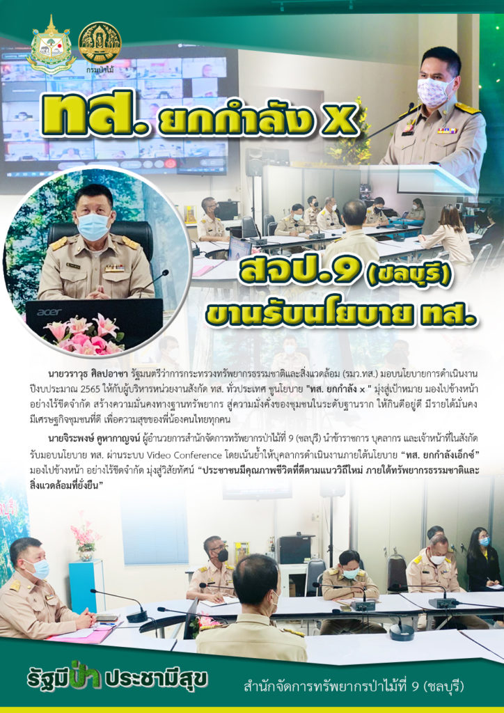 วันที่ 4 ตุลาคม 2564 นายวราวุธ ศิลปอาชา รัฐมนตรีว่าการกระทรวงทรัพยากรธรรมชาติและสิ่งแวดล้อม (รมว.ทส.) มอบนโยบายการดำเนินงานปีงบประมาณ 2565 ให้กับผู้บริหารหน่วยงานสังกัด ทส. ทั่วประเทศ ชูนโยบาย "ทส. ยกกำลัง x " มุ่งสู่เป้าหมาย มองไปข้างหน้า อย่างไร้ขีดจำกัด สร้างความมั่นคงทางฐานทรัพยากร สู่ความมั่งคั่งของชุมชนในระดับฐานราก ให้กินดีอยู่ดี มีรายได้มั่นคง มีเศรษฐกิจชุมชนที่ดี เพื่อความสุขของพี่น้องคนไทยทุกคน นายจิระพงษ์ คูหากาญจน์ ผู้อำนวยการสำนักจัดการทรัพยากรป่าไม้ที่ 9 (ชลบุรี) นำข้าราชการ บุคลากร และเจ้าหน้าที่ในสังกัด รับมอบนโยบาย ทส. ผ่านระบบ Video Conference โดยเน้นย้ำให้บุคลากรดำเนินงานภายใต้นโยบาย “ทส. ยกกำลังเอ็กซ์” มองไปข้างหน้า อย่างไร้ขีดจำกัด มุ่งสู่วิสัยทัศน์ “ประชาชนมีคุณภาพชีวิตที่ดีตามแนววิถีใหม่ ภายใต้ทรัพยากรธรรมชาติและสิ่งแวดล้อมที่ยั่งยืน”