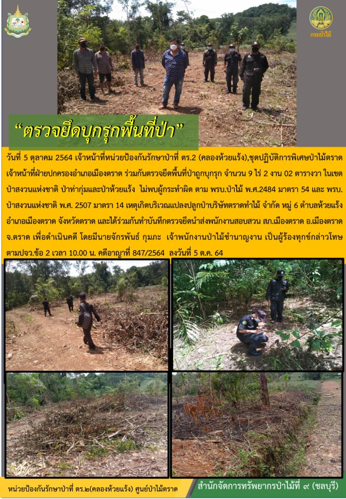 วันที่ 5 ตุลาคม 2564 เจ้าหน้าที่หน่วยป้องกันรักษาป่าที่ ตร.2 (คลองห้วยแร้ง) ชุดปฏิบัติการพิเศษป่าไม้ตราด เจ้าหน้าที่ฝ่ายปกครองอำเภอเมืองตราด ร่วมกันตรวจยึดพื้นที่ป่าถูกบุกรุก จำนวน 9-2-02 ไร่ ในเขตป่าสงวนแห่งชาติ ป่าท่ากุ่มและป่าห้วยแร้ง ไม่พบผู้กระทำผิดตาม พรบ. ป่าไม้ พ.ศ. 2484 มาตรา 54 และ พรบ. ป่าสงวนแห่งชาติ พ.ศ. 2507 มาตรา 14 เหตุเกิดบริเวณแปลงปลูกป่าบริษัทตราดทำไม้ จำกัด หมู่ที่ 6 ตำบลห้วยแร้ง อำเภอเมืองตราด จังหวัดตราด และได้ร่วมกันทำบันทึกตรวจยึดนำส่งพนักงานสอบสวน สภ.เมืองตราด อำเภอเมืองตราด จังหวัดตราด เพื่อดำเนินคดี โดยมีนายจักรพันธ์ กุมภะ เจ้าพนักงานป่าไม้ชำนาญงาน เป็นผู้ร้องทุกข์กล่าวโทษ ตาม ปจว.ข้อ 2 เวลา 10.00 น. คดีอาญาที่ 847/264 ลงวันที่ 5 ตุลาคม 2564