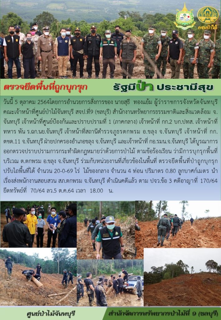 วันที่ 5 ตุลาคม 2564 โดยการอำนวยการสั่งการของ นายสุธี ทองแย้ม ผู้ว่าราชการจังหวัดจันทบุรี คณะเจ้าหน้าที่ศูนย์ป่าไม้จันทบุรี สจป.9 (ชลบุรี) สำนักทรัพยากรธรรมชาติและสิ่งแวดล้อมจังหวัดจันทบุรี เจ้าหน้าที่ศูนย์ป้องกันและปราบปรามที่ 1 (ภาคกลาง) เจ้าหน้าที่ กก.2 บก.ปทส. เจ้าหน้าที่ทหาร พัน.ร.ฉก.นย.จันทบุรี เจ้าหน้าที่สถานีตำรวจภูธรตกพรม อำเภอขลุง จังหวัดจันทบุรี เจ้าหน้าที่ กก.ตชด.11 จังหวัดจันทบุรี ฝ่ายปกครองอำเภอขลุง จังหวัดจันทบุรี และเจ้าหน้าที่ กอ.รมน.จังหวัดจันทบุรี ได้บูรณาการออกตรวจปราบปรามการกระทำผิดกฎหมายว่าด้วยการป่าไม้ ตามข้อร้องเรียน ว่ามีการบุกรุกพื้นที่ปรับไถพื้นที่ได้ จำนวน 20-0-69 ไร่ ไม้ของกลาง จำนวน 4 ท่อน ปริมาตร 0.80 ลูกบาศก์เมตร นำเรื่องส่งพนักงานสอบสวน สภ.ตกพรม จังหวัดจันทบุรี ดำเนินคดีแล้ว ตาม ปจว.ข้อ 3 คดีอาษาที่ 170/64 ยึดทรัพย์ที่ 70/64 ลงวันที่ 5 ตุลาคม 2564 เวลา 18.00 น.