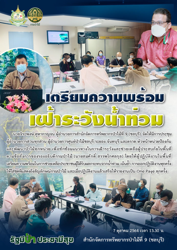 วันที่ 7 ตุลาคม 2564 เวลา 13.30 น. นายจิระพงษ์ คูหากาญจน์ ผู้อำนวยการสำนักจัดการทรัพยากรป่าไม้ที่ 9 (ชลบุรี) จัดให้มีการประชุม ผู้อำนวยการส่วนทุกส่วน ผู้อำนวยการศูนย์ป่าไม้ชลบุรี ระยอง จันทบุรี และตราด หัวหน้าหน่วยป้องกันและพัฒนาป่าไม้ทุกหน่วย เพื่อซักซ้อมแนวทางในการเฝ้าระวังและช่วยเหลือผู้ประสบภัยในพื้นที่ตามข้อสั่งการของรองอธิบดีกรมป่าไม้ (นายสมศักดิ์ สรรพโกศลกุล) โดยให้ผู้ปฏิบัติงานในพื้นที่เตรียมความพร้อมในการช่วยเหลือประชาชนผู้ได้รับผลกระทบจากน้ำท่วม เน้นย้ำ การออกปฏิบัติงานทุกครั้ง ให้ใส่ชุดที่แสดงถึงสัญลักษณ์กรมป่าไม้ และเมื่อปฏิบัติงานแล้วเสร็จให้รายงานเป็น One Page ทุกครั้ง