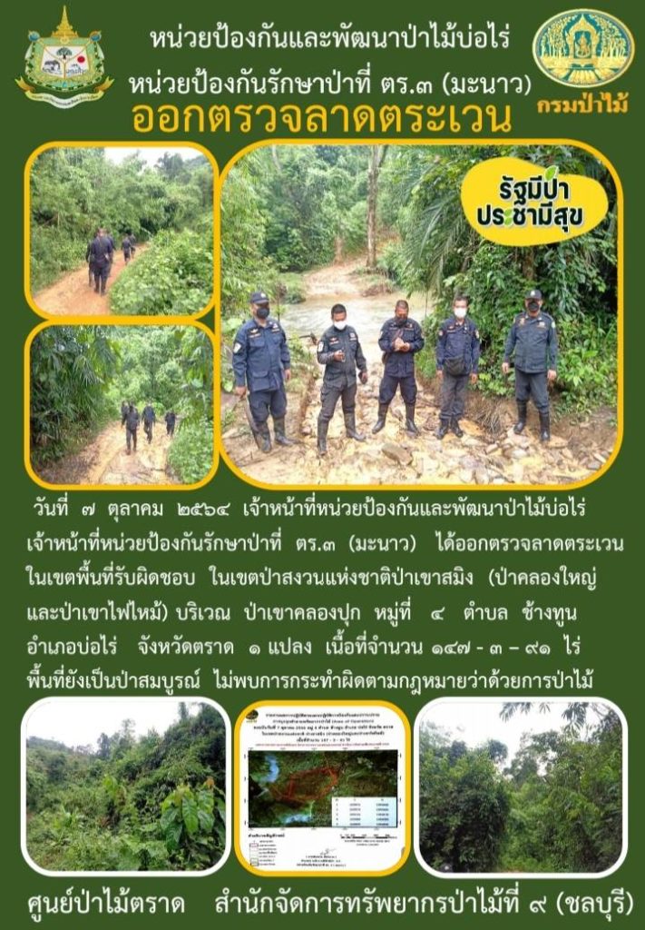 วันที่ 7 ตุลาคม 2564 เจ้าหน้าที่หน่วยป้องกันและพัฒนาป่าไม้บ่อไร่ เจ้าหน้าที่หน่วยป้องกันรักษาป่าที่ ตร.3 (มะนาว) ได้ออกตรวจลาดตระเวนในเขตพื้นที่รับผิดชอบ ในเขตป่าสงวนแห่งชาติป่าเขาสมิง (ป่าคลองใหญ่และป่าเขาไฟไหม้) บริเวณป่าเขาคลองปุก หมู่ที่ 4 ตำบลช้างทูล อำเภอบ่อไร่ จังหวัดตราด จำนวน 1 แปลง เนื้อที่ 147-3-91 ไร่ พื้นที่ป่ายังคงสภาพเป็นป่าสมบูรณ์ ไม่พบการกระทำความผิดกฎหมายว่าด้วยการป่าไม้