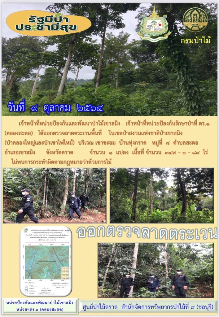 วันที่ 9 ตุลาคม 2564 เจ้าหน้าที่หน่วยป้องกันและพัฒนาป่าไม้เขาสมิง เจ้าหน้าที่หน่วยป้องกันรักษาป่าที่ ตร.1 (คลองสะตอ) ได้ออกตรวจลาดตระเวนพื้นที่ ในเขตป่าสงวนแห่งชาติป่าเขาสมิง (ป่าคลองใหญ่และป่าเขาไฟไหม้) บริเวณเขาชะอม บ้านทุ่งกราด หมู่ที่ 8 ตำบลสะตอ อำเภอเขาสมิง จังหวัดตราด จำนวน 1 แปลง เนื้อที่ 349-0-89 ไร่ ไม่พบการกระทำความผิดกฎหมายว่าด้วยการป่าไม้