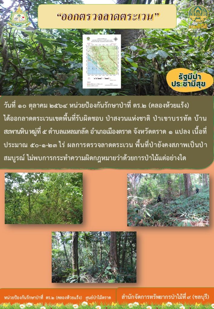 วันที่ 10 ตุลาคม 2564 หน่วยป้องกันรักษาป่าที่ ตร.2 (คลองห้วยแร้ง) ได้ออกลาดตระเวนเขตพื้นที่รับผิดชอบ ป่าสงวนแห่งชาติ ป่าเขาบรรทัด บ้านสะพานหิน หมู่ที่ 5 ตำบลแหลมกลัด อำเภอเมืองตราด จังหวัดตราด จำนวน 1 แปลง เนื้อที่ 50-1-23 ไร่ ผลการตรวจลาดตระเวน พื้นที่ป่ายังคงสภาพเป็นป่าสมบูรณ์ ไม่พบการกระทำความผิดกฎหมายว่าด้วยการป่าไม้แต่อย่างใด