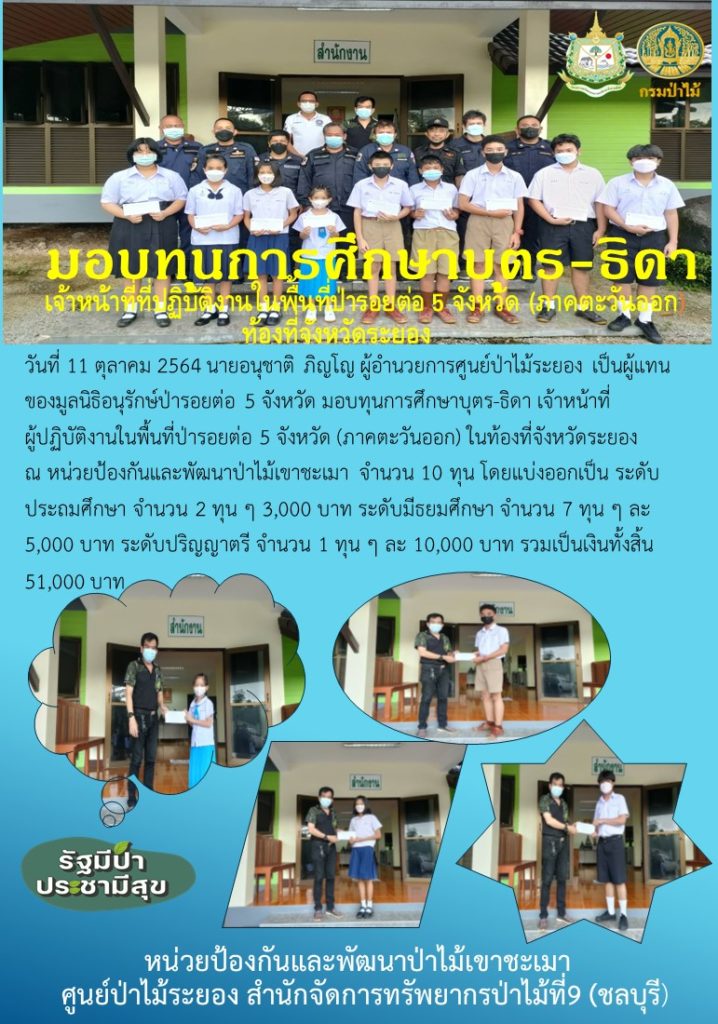 วันที่ 11 ตุลาคม 2564 นายอนุชาติ ภิญโญ ผู้อำนวยการศูนย์ป่าไม้ระยอง เป็นผู้แทนของมูลนิธิอนุรักษ์ป่ารอยต่อ 5 จังหวัด มอบทุนการศึกษาบุตร-ธิดา เจ้าหน้าที่ผู้ปฏิบัติงานในพื้นที่ป่ารอย 5 จังหวัด (ภาคตะวันออก) ในท้องที่จังหวัดระยอง ณ หน่วยป้องกันและพัฒนาป่าไม้เขาชะเมา จำนวน 10 ทุน โดยแบ่งออกเป็น ระดับประถมศึกษา จำนวน 2 ทุน ๆ ละ 3,000 บาท ระดับมัธยมศึกษา จำนวน 7 ทุน ๆ ละ 5,000 บาท ระดับปริญญาตรี จำนวน 1 ทุน ๆ ละ 10,000 บาท รวมเป็นเงินทั้งสิ้น 51,000 บาท