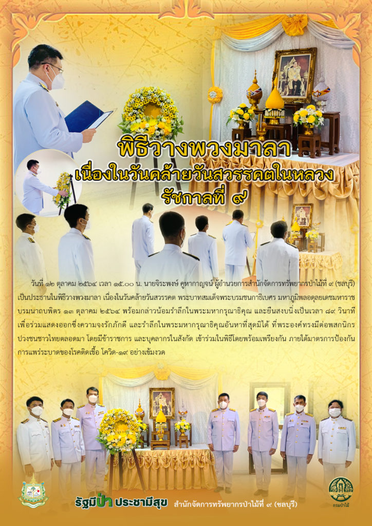 วันที่ 12 ตุลาคม 2564 เวลา 15.00 น. นายจิระพงษ์ คูหากาญจน์ ผู้อำนวยการสำนักจัดการทรัพยากรป่าไม้ที่ 9 (ชลบุรี) เป็นประธานในพิธีวางพวงมาลา เนื่องในวันคล้ายวันสวรรคต พระบาทสมเด็จพระบรมชนกาธิเบศร มหาภูมิพลอดุลยเดชมหาราช บรมนาถบพิตร 13 ตุลาคม 2564 พร้อมกล่าวน้อมรำลึกในพระมหากรุณาธิคุณ และยืนสงบนิ่งเป็นเวลา 89 วินาที เพื่อร่วมแสดงออกซึ่งความจงรักภักดี และรำลึกในพระมหากรุณาธิคุณอันหาที่สุดมิได้ ที่พระองค์ทรงมีต่อพสกนิกรปวงชนชาวไทยตลอดมา โดยมีข้าราชการ และบุคลากรในสังกัด เข้าร่วมในพิธีโดยพร้อมเพรียงกัน ภายใต้มาตรการป้องกันการแพร่ระบาดของโรคติดเชื้อโควิด-19 อย่างเข้มงวด