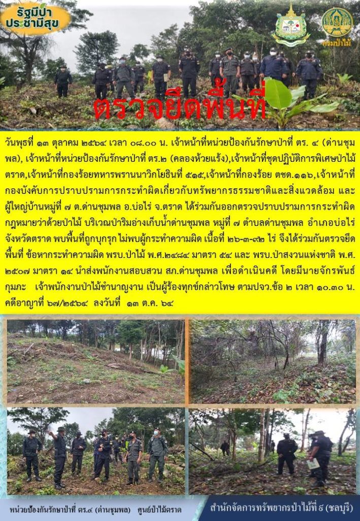 วันที่ 13 ตุลาคม 2564 เวลา 08.00 น. เจ้าหน้าที่หน่วยป้องกันรักษาป่าที่ ตร.4 (ด่านชุมพล) เจ้าหน้าที่หน่วยป้องกันรักษาป่าที่ ตร.2 (คลองห้วยแร้ง) เจ้าหน้าที่ชุดปฏิบัติการพิเศษป่าไม้ตราด เจ้าหน้าที่กองร้อยทหารพรานนาวิกโยธินที่ 545 เจ้าหน้าที่กองร้อย ตชด.116 เจ้าหน้าที่กองยังคับการปราบปรามการกระทำผิดเกี่ยวกับทรัพยากรธรรมชาติและสิ่งแวดล้อม และผู้ใหญ่บ้านหมู่ที่ 7 ตำบลด่านชุมพล อำเภอบ่อไร่ จังหวัดตราด ได้ร่วมกันออกตรวจปราบปรามการกระทำผิดกฎหมายว่าด้วยการป่าไม้ บริเวณป่าริมอ่างเก็บน้ำด่านชุมพล หมู่ที่ 7 ตำบลด่านชุมพล อำเภอบ่อไร่ จังหวัดตราด พบพื้นที่ถูกบุกรุกไม่พบผู้กระทำความผิด เนื้อที่ 26-3-92 ไร่ จึงได้ร่วมกันตรวจยึดพื้นที่ ข้อหากระทำผิด พรบ.ป่าไม้ พ.ศ. 2484 มาตรา 54 และ พรบ.ป่าสงวนแห่งชาติ พ.ศ. 2507 มาตรา 14 นำส่งพนักงานสอบสวน สภ.ด่านชุมพล เพื่อดำเนินคดี โดยมีนายจักรพันธ์ กุมภะ เจ้าพนักงานป่าไม้ชำนาญงาน เป็นผู้ร้องทุกข์กล่าวโทษ ตาม ปจว.ข้อ 2 เวลา 10.30 น. คดีอาญาที่ 67/2564 ลงวันที่ 13 ตุลาคม 2564