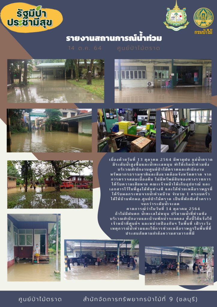 เนื่องด้วยวันที่ 13 ตุลาคม 2564 มีพายุฝนตกหนัก แม่น้ำตราดมีระดับน้ำสูงขึ้นและน้ำทะเลหนุนสูง ทำให้เกิดน้ำท่วมขังบริเวณสำนักงานศูนย์ป่าไม้ตราดและสำนักงานทรัพยากรธรรมชาติและสิ่งแวดล้อมจังหวัดตราด จากการตรวจสอบเบื้องต้น ไม่มีทรัพย์สินของทางราชการเสียหาย คณะเจ้าหน้าที่ได้เก็บอุปกรณ์ และเอกสารไว้ในที่สูงได้ทันท่วงที และได้ช่วยเหลือราษณำที่ได้รับผลกระทบจากน้ำท่วมบ้าน จำนวน 1 ครอบครัว ได้ให้บ้านพัก ผอ.ศูนย์ป่าไม้ตราด เป็นที่พักพิงชั่วคราวจนกว่าระดับน้ำจะลด คาดการณ์ว่าในวันที่ 14 ตุลาคม 2564 ถ้าไม่มีฝนตก น้ำทะเลไม่หนุน ปริมาณน้ำท่วมขังบริเวณสำนักงานและบ้านพักน่าจะลดลง ทั้งนี้ได้แจ้งให้เจ้าหน้าที่ศูนย์ฯ และหน่วยป้องกันฯ ในพื้นที่ เฝ้าระวังเหตุการณ์น้ำท่วมและให้การช่วยเหลือราษฎรในพื้นที่ที่ประสบภัยคามกำลังความสามารถที่มี