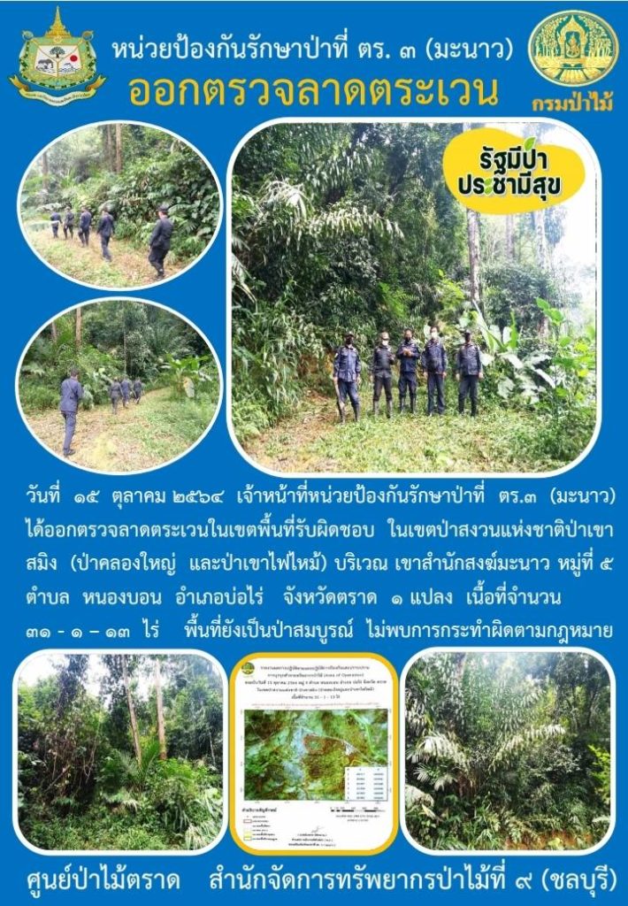 วันที่ 15 ตุลาคม 2564 เจ้าหน้าที่หน่วยป้องกันรักษาป่าที่ ตร.3 (มะนาว) ได้ออกตรวจลาดตระเวนในเขตพื้นที่รับผิดชอบ ในเขตป่าสงวนแห่งชาติป่าเขาสมิง (ป่าคลองใหญ่และป่าเขาไฟไหม้) บริเวณเขาสำนักสงฆ์มะนาว หมู่ที่ 5 ตำบลหนองบอน อำเภอบ่อไร่ จังหวัดตราด จำนวน 1 แปลง เนื้อที่ 31-1-13 ไร่ พื้นที่ยังเป็นป่าสมบูรณ์ ไม่พบการกระทำผิดกฎหมายว่าด้วยการป่าไม้