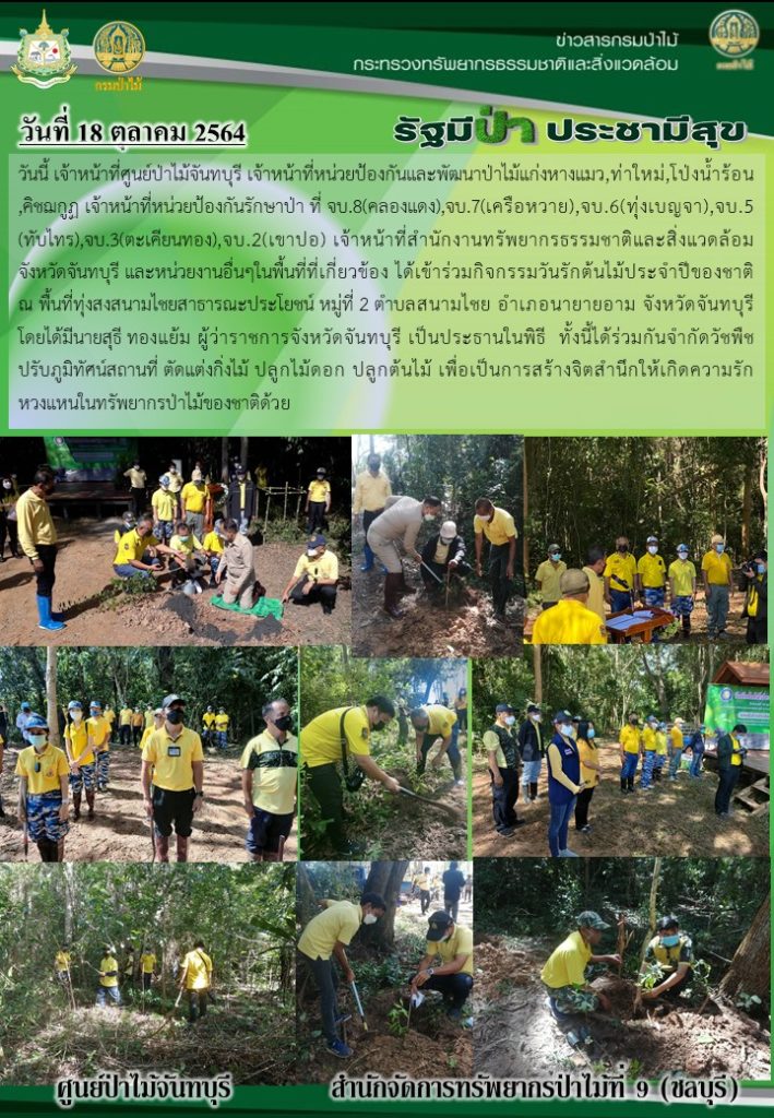 วันที่ 18 ตุลาคม 2564 เจ้าหน้าที่ศูนย์ป่าไม้จันทบุรี เจ้าหน้าที่หน่วยป้องกันและพัฒนาป่าไม้แก่งหางแมว, ท่าใหม่, โป่งน้ำร้อน, คิชฌกูฏ เจ้าหน้าที่หน่วยป้องกันรักษาป่าที่ จบ.8 (คลองแดง), จบ.7 (เครือหวาย) จบ.6 (ทุ่งเบญจา), จบ.5 (ทับไทร), จบ.3 (ตะเคียนทอง), จบ.2 (เขาปอ) เจ้าหน้าที่สำนักจัดการทรัพยากรธรรมชาติและสิ่งแวดล้อมจังหวัดจันทบุรี และหน่วยงานอื่นๆ ในพื้นที่ที่เกี่ยวข้อง ได้เข้าร่วมกิจกรรมวันรักต้นไม้ประจำปีของชาติ ณ พื้นที่ทุ่งสงสนามไชยสาธารณะประโยชน์ หมู่ที่ 2 ตำบลสนามไชย อำเภอนายายอาม จังหวัดจันทบุรี โดยมีนายสุธี ทองแย้ม ผู้ว่าราชการจังหวัดจันทุบรี เป็นประธานในพิธี ทั้งนี้ได้ร่วมกันกำจัดวัชพืช ปรับภูมิทัศน์สถานที่ ตัดแต่งกิ่งไม้ ปลูกไม้ดอก ปลูกไม้ต้น เพื่อเป็นการสร้างจิตสำนึกให้เกิดความรัก ความหวงแหนในทรัพยากรป่าไม้ของชาติด้วย