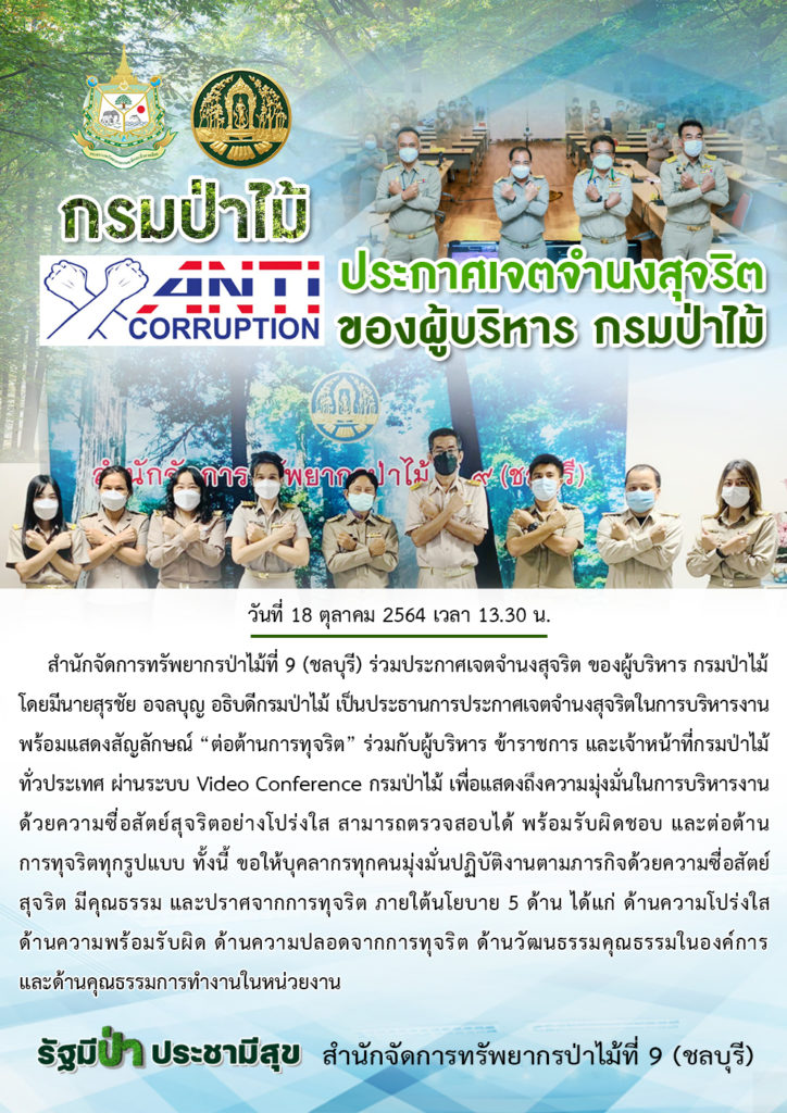 วันที่ 18 ตุลาคม 2564 สำนักจัดการทรัพยากรป่าไม้ที่ 9 (ชลบุรี) ร่วมประกาศเจตจำนงสุจริต ของผู้บริหาร กรมป่าไม้ โดยมีนายสุรชัย อจลบุญ อธิบดีกรมป่าไม้ เป็นประธานการประกาศเจตจำนงสุจริตในการบริหารงาน พร้อมแสดงสัญลักษณ์ “ต่อต้านการทุจริต” ร่วมกับผู้บริหาร ข้าราชการ และเจ้าหน้าที่กรมป่าไม้ ทั่วประเทศ ผ่านระบบ Video Conference กรมป่าไม้ ไปยังหน่วยงานในสังกัด ทั้งในส่วนกลาง และส่วนภูมิภาค เพื่อแสดงถึงความมุ่งมั่นในการบริหารงานด้วยความซื่อสัตย์สุจริตอย่างโปร่งใส สามารถตรวจสอบได้ พร้อมรับผิดชอบ และต่อต้านการทุจริตทุกรูปแบบ ทั้งนี้ ขอให้บุคลากรทุกคนมุ่งมั่นปฏิบัติงานตามภารกิจด้วยความซื่อสัตย์ สุจริต มีคุณธรรม และปราศจากการทุจริตภายใต้นโยบาย 5 ด้าน ได้แก่ ด้านความโปร่งใส ด้านความพร้อมรับผิด ด้านความปลอดจากการทุจริต ด้านวัฒนธรรมคุณธรรมในองค์การ และด้านคุณธรรมการทำงานในหน่วยงาน