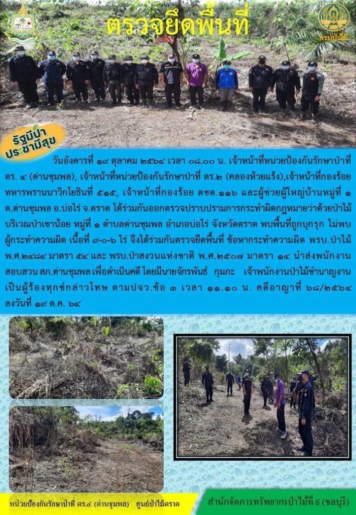 วันที่ 19 ตุลาคม 25964 เวลา 08.00 น. เจ้าหน้าที่หน่วยป้องกันรักษาป่าที่ ตร.4 (ด่านชุมพล) เจ้าหน้าที่หน่วยป้องกันรักษาป่าที่ ตร.2 (คลองห้วยแร้ง) เจ้าหน้าที่กองร้อยทหารพรานนาวิกโยธินที่ 515 เจ้าหน้าที่กองร้อย ตรชด.116 และผู้ช่วยผู้ใหญ่บ้านหมู่ที่ 1 บริเวณป่าเขาน้อย หมู่ที่ 1 ตำบลด่านชุมพล อำเภอบ่อไร่ จังหวัดตราด พบพื้นที่ถูกบุกรุก ไม่พบผู้กระทำความผิด เนื้อที่ 9-0-6 ไร่ จึงได้ร่วมกันตรวจยึดพื้นที่ ข้อหาการทำผิด พรบ.ป่าไม้ พ.ศ. 2484 มาตรา 54 และ พรบ.ป่าสงวนแห่งชาติ พ.ศ. 2507 มาตรา 14 นำส่งพนักงานสอบสวน สภ.ด่านชุมพล เพื่อดำเนินคดี โดยมีนายจักรพันธ์ กุมภะ เจ้าพนักงานป่าไม้ชำนาญงาน เป็นผู้ร้องทุกข์กล่าวโทษ ตาม ปจว.ข้อ 3 เวลา 11.10 น. คดีอาญาที่ 68/2564 ลงวันที่ 19 ตุลาคม 2564