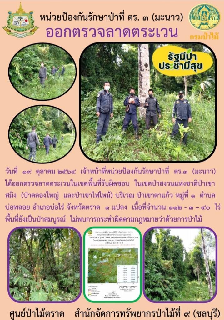 วันที่ 19 ตุลาคม 2564 เจ้าหน้าที่หน่วยป้องกันรักษาป่าที่ ตร.3 (มะนาว) ได้ออกตรวจลาดตระเวนในเขตพื้นที่รับผิดชอบ ในเขตป่าสงวนแห่งชาติป่าเขาสมิง (ป่าคลองใหญ่และป่าเขาไฟไหม้) บริเวณป่าเขาตาแก้ว หมู่ที่ 1 ตำบลบ่อพลอย อำเภอบ่อไร่ จังหวัดตราด จำนวน 1 แปลง เนื้อที่ 112-3-40 ไร่ พื้นที่ยังเป็นป่าสมบูรณ์ ไม่พบการกระทำผิดกฎหมายว่าด้วยการป่าไม้