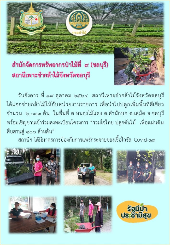 วันที่ 19 ตุลาคม 2564 สถานีเพาะชำกล้าไม้จังหวัดชลบุรี ได้แจกจ่ายกล้าไม้ให้กับหน่วยงานราชการ เพื่อนำไปปลูกเพิ่มพื้นที่สีเขียว จำนวน 2,033 ต้น ในพื้นที่ตำบลหนองไม้แดง ตำบลสำนักบก ตำบลเสม็ด จังหวัดชลบุรี พร้อมเชิญชวนเข้าร่วมลงทะเบียนโครงการ "รวมใจไทยปลูกต้นไม้เพื่อแผ่นดิน" สืบสานสู่ 100 ล้านต้น ทั้งนี้สถานีฯ ได้มีมาตรการป้องกันการแพร่กระจายของเชื้อไวรัส (Covid-19)