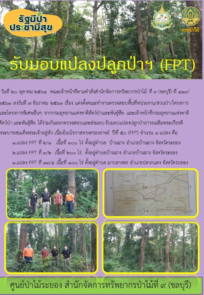 วันที่ 20 ตุลาคม 2564 คณะเจ้าหน้าที่ตามคำสั่งสำนักจัดการทรัพยากรป่าไม้ที่ 9 (ชลบุรี) ที่ 419/2563 ลงวันที่ 7 ธันวาคม 2564 เรื่อง แต่งตั้งคณะทำงานตรวจสอบพื้นที่หน่วยงาน/สววนป่า/โครงการและโครงการพิเศษอื่น ๆ จากกรมอุทยานแห่งชาติสัตว์ป่าและพันธุ์พืช และเจ้าหน้าที่กรมอุทยานแห่งชาติสัตว์ป่า และพันธุ์พืช ได้ร่วมกันออกตรวจสอบและส่งมอบ-รับมอบ แปลงปลูกป่าถาวรเฉลิมพระเกียรติพระบาทสมเด็จพระเจ้าอยู่หัว เนื่องในวโรกาสทรงครองราชย์ ปีที่ 50 (FPT) จำนวน 3 แปลง คือ 1. แปลง FPT ที่2/1 เนื้อที่ 300 ไร่ ตั้งอยู่ตำบลบ้านฉาง อำเภอบ้านฉาง จังหวัดระยอง 2. แปลง FPT ที่ 3/2 เนื้อที่ 200 ไร่ ตั้งอยู่ตำบลบ้านฉาง อำเภอบ้านฉาง จังหวัดระยอง 3. แปลงที่ FPT ที่ 13/4 เนื้อที่ 100 ไร่ ตั้งอยู่ตำบลมาบยางพร อำเภอปลวกแดง จังหวัดระยอง