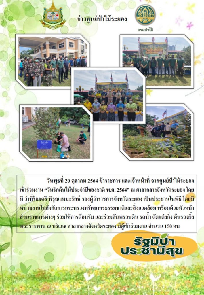 วันที่ 20 ตุลาคม 2564 ข้าราชการและเจ้าหน้าที่จากศูนย์ป่าไม้ระยอง เข้าร่วมงาน "วันรักต้นไม้ประจำปีของชาติ" พ.ศ. 2564 ณ ศาลากลางจังหวัดระยอง โดยมีว่าที่ร้อยตรี พิรุณ เหมะรักษ์ รองผู้ว่าราชการจังหวัดระยอง เป็นประธานในพิธี โดยมีหน่วยงานในสังกัดกระทรวงทรัพยากรธรรมชาติและสิ่งแวดล้อม พร้อมด้วยหัวหน้าส่วนราชการต่าง ๆ ร่วมให้การต้อนรับ และร่วมกันพรวนดิน รดน้ำ ตัดแต่งกิ่งต้นรวงผึ้งพระราชทาน ณ บริเวณศาลากลางจังหวัดดระยอง มัผู้เข้าร่วมงาน จำนวน 150 คน