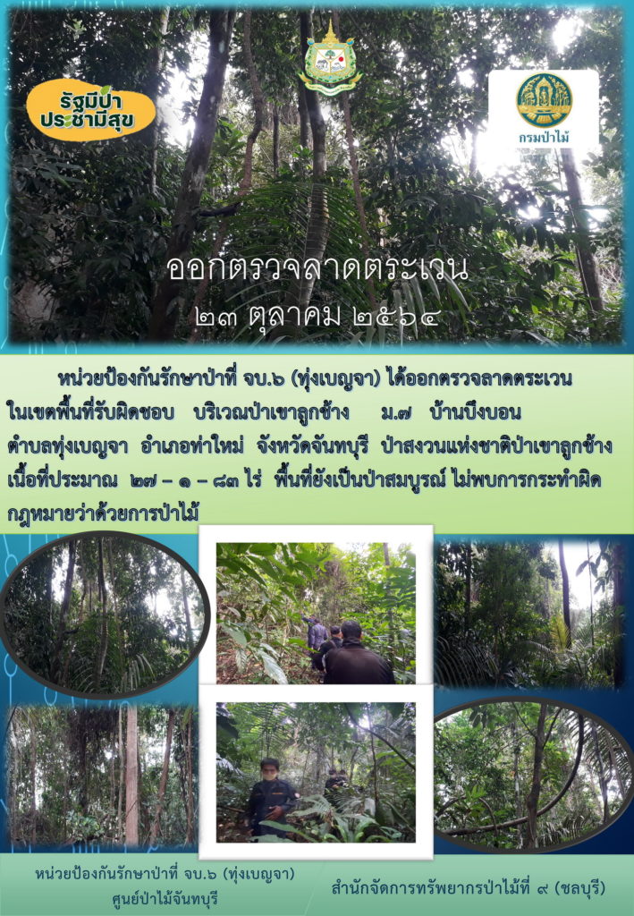 วันที่ 23 ตุลาคม 2564 หน่วยป้องกันรักษาป่าที่ จบ.6 (ทุ่งเบญจา) ได้ออกตรวจลาดตระเวนใจเขตพื้นที่รับผิดชอบ บริเวณป่าเขาลูกช้าง หมู่ที่ 7 ตำบลบ้านบึงบอน ตำบลทุ่งเบญจา อำเภอท่าใหม่ จังหวัดจันทบุรี ป่าสงวนแห่งชาติป่าเขาลูกช้าง เนื้อที่ 27-1-83 ไร่ พื้นที่ยังเป็นป่าสมบูรณ์ ไม่พบการกระทำผิดกฎหมายว่าด้วยการป่าไม้