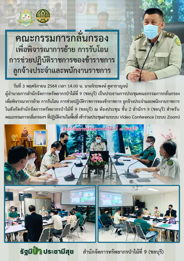 วันที่ 3 พฤศจิกายน 2564 เวลา 14.00 น. นายจิระพงษ์ คูหากาญจน์ ผู้อำนวยการสำนักจัดการทรัพยากรป่าไม้ที่ 9 (ชลบุรี) เป็นประธานการประชุมคณะกรรมการกลั่นกรองเพื่อพิจารณาการย้าย การรับโอน การช่วยปฏิบัติราชการของข้าราชการ ลูกจ้างประจำและพนักงานราชการ ในสังกัดสำนักจัดการทรัพยากรป่าไม้ที่ 9 (ชลบุรี) ณ ห้องประชุม ชั้น 2 สำนักฯ 9 (ชลบุรี) สำหรับคณะกรรมการกลั่นกรองฯ ที่ปฏิบัติงานในพื้นที่ เข้าร่วมประชุมผ่านระบบ Video Conference (ระบบ Zoom)
