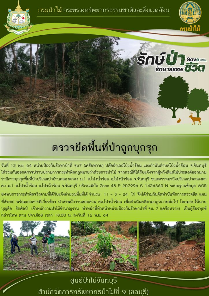 วันที่ 12 พฤศจิกายน 2564 หน่วยป้องกันรักษาป่าที่ จบ.7 (เครือหวาย) ปลัดอำเภอโป่งน้ำร้อน และกำนันตำบลโป่งน้ำร้อน จังหวัดจันทบุรี ได้ร่วมกันออกตรวจปราบปรามการกระทำผิดกฎหมายว่าด้วยการป่าไม้ จากกรณีที่ได้รับแจ้งจากผู้หวังดีแต่ไม่ประสงค์ออกนาม ว่ามีการบุกรุกพื้นที่ป่าบริเวณป่าบ้านคลองตาคง หมู่ที่ 1 ตำบลโป่งน้ำร้อน อำเภอโป่งน้ำร้อน จังหวัดจันทบุรี ขณะตรวจมาถึงบริเวณป่าคลองตาคง หมู่ที่ 1 ตำบลโป่งน้ำร้อน อำเภอโป่งน้ำร้อน จังหวัดจันทบุรี บริเวณพิกัด Zone 48 P 207996 E 1426360 N ระบบฐานข้อมูล WGS 84 พบการกระทำผิดจริงตามที่ได้รับแจ้ง คำนวณพื้นที่ได้จำนวน 11-3-24 ไร่ จึงได้ร่วมกันจัดทำบันทึกการตรวจยึด แผนที่สังเขป พร้อมเอกสารที่เกี่ยวข้อง นำส่งพนักงานสอบสวน สภ.โป่งน้ำร้อน เพื่อดำเนินคดีตามกฎหมายต่อไป โดยมอบให้นายบุญลือ รักศิลป์ เจ้าพนักงานป่าไม้ชำนาญงาน ทำหน้าที่หัวหน้าหน่วยป้องกันรักษาป่าที่ จบ.7 (เครือหวาย) เป็นผู้ร้องทุกช์กล่าวโทษ ตาม ปจว.ข้อ 8 เวลา 18.00 น. ลงวันที่ 12 พฤศจิกายน 2564