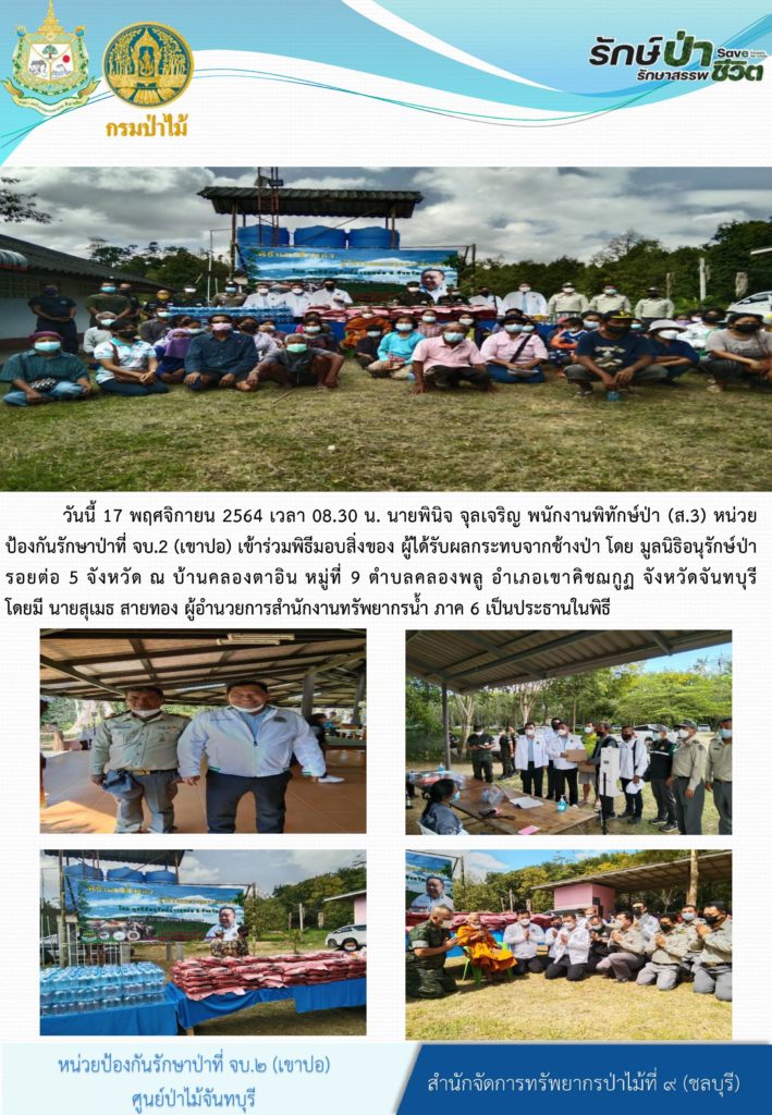 วันที่ 17 พฤศจิกายน 2564 เวลา 08.30 น. นายพินิจ จุลเจริญ พนักงานพืชิทักษ์ป่า (ส.3) หน่วยป้องกันรักษาป่าที่ จบ.2 (เขาปอ) เข้าร่วมพิธีมอบสิ่งของ ผู้ได้รับผลกระทบจากช้างป่า โดยมูลนิธิอนุรักษ์ป่ารอบต่อ 5 จังหวัด ณ บ้านคลองตาอิน หมู่ที่ 9 ตำบลคลองพลู อำเภอเขาคิชฌกูฏ จังหวัดจันทบุรี โดยมีนายสุเมธ สายทอง ผู้อำนวยการสำนักงานทรัพยากรน้ำ ภาค 6 เป็นประธานในพิธี