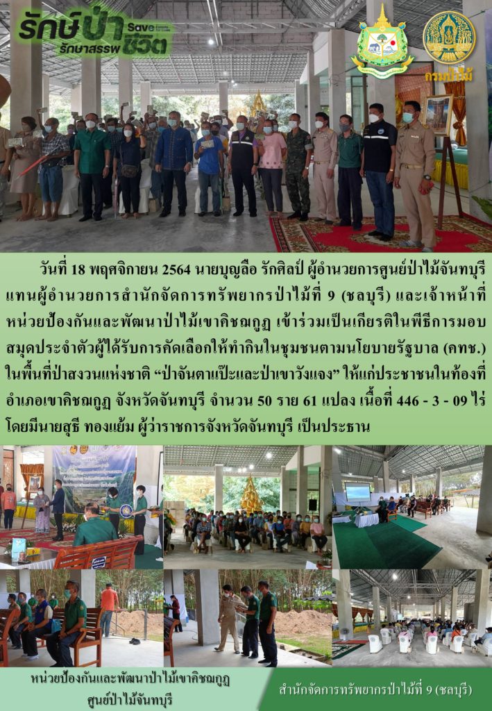 วันที่ 18 พฤศจิกายน 2564 นายบุญลือ รักศิลป์ ผู้อำนวยการศูนย์ป่าไม้จันทบุรี แทนผู้อำนวยการสสสำนักจัดการทรัพยากรป่าไม้ที่ 9 (ชลบุรี) และเจ้าหน้าที่หน่วยป้องกันและพัฒาป่าไม้เขาคิชฌกูฏ เเข้าร่วมเป็นเกียรติในพิธีการมอบสมุดประจำตัวผู้ได้รับการคัดเลือกให้ทำกินในชุมชนตามนโยบายรัฐบาล (คทช.) ในพื้นที่ป่าสงวนแห่งชาติ "ป่าจันตาแป๊ะและป่าเขาวังแจง" ให้แก่ประชาชนในท้องที่อำเภอเขาคิชฌกูฏ จังหวัดจันทบุรี จำนวน 50 ราย 61 แปลง เนื้อที่ 446-3-09 ไร่ โดยมีนายสุธี ทองแย้ม ผู้ว่าราชการจังหวัดจันทบุรี เป็นประธาน