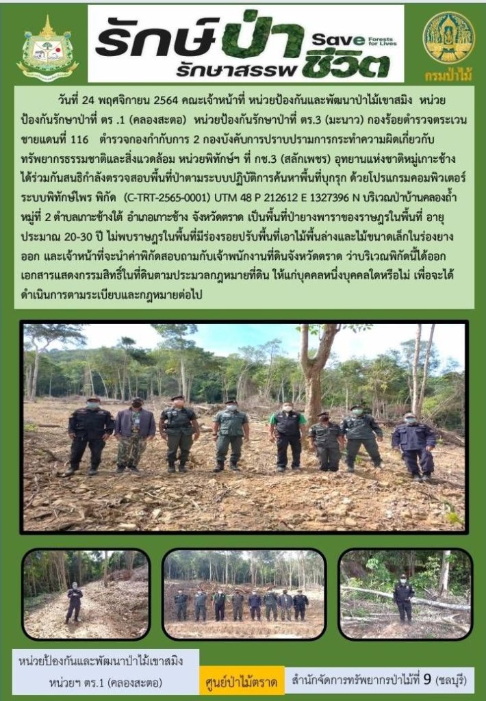 วันที่ 24 พฤศจิกายน 2564 คณะเจ้าหน้าที่หน่วยป้องกันและพัฒนาป่าไม้เขาสมิง หน่วยป้องกันรักษาป่าที่ ตร.1 (คลองสะตอ) หน่วยป้องกันรักษาป่าที่ ตร.3 (มะนาว) กองร้อยตำรวจตระเวนชายแดนที่ 116 ตำรวจกองกำกับการ 2 กองบังคับการปราบปรามการกระทำความผิดเกี่ยวกับทรัพยากรธรรมชาติและสิ่งแวดล้อม หน่วยพิทักษ์ฯ ที่ กช.3 (สลักเพชร) อุทยานแห่งชาติหมู่เกาะช้าง ได้ร่วมกันสนธิกำลังตรวจสอบพื้นที่ป่าตามระบบปฏิบัติการค้นหาพื้นที่บุกรุก ด้วยโปรแกรมคอมพิวเตอร์ระบบพิทักษ์ไพร พิกัด (C-TRT-2565-0001) UTM 48 P 212612 E 1327396 N บริเวณป่าบ้านคลองถ้ำ หมู่ที่ 2 ตำบลเกาะช้างใต้ อำเภอเกาะช้าง จังหวัดตราด เป็นพื้นที่ป่ายางพาราของราษฎรในพื้นที่ อายุประมาณ 20-30 ปี ไม่พบราษฎรในพื้นที่มีร่องรอยปรับพื้นที่เอาไม้พื้นล่างและไม้ขนาดเล็กในร่องยางพาราออก และเจ้าหน้าที่จะนำค่าพิกัดสอบถามกับเจ้าพนักงานที่ดินจังหวัดตราด ว่าบริเวณพิกัดนี้ได้ออกเอกสารแสดงกรรมสิทธิ์ในที่ดินตามประมวลกฎหมายที่ดิน ให้แก่บุคคลหนึ่งบุคคลใดหรือไม่ เพื่อจะได้ดำเนินการตามระเบียบและกฎหมายต่อไป