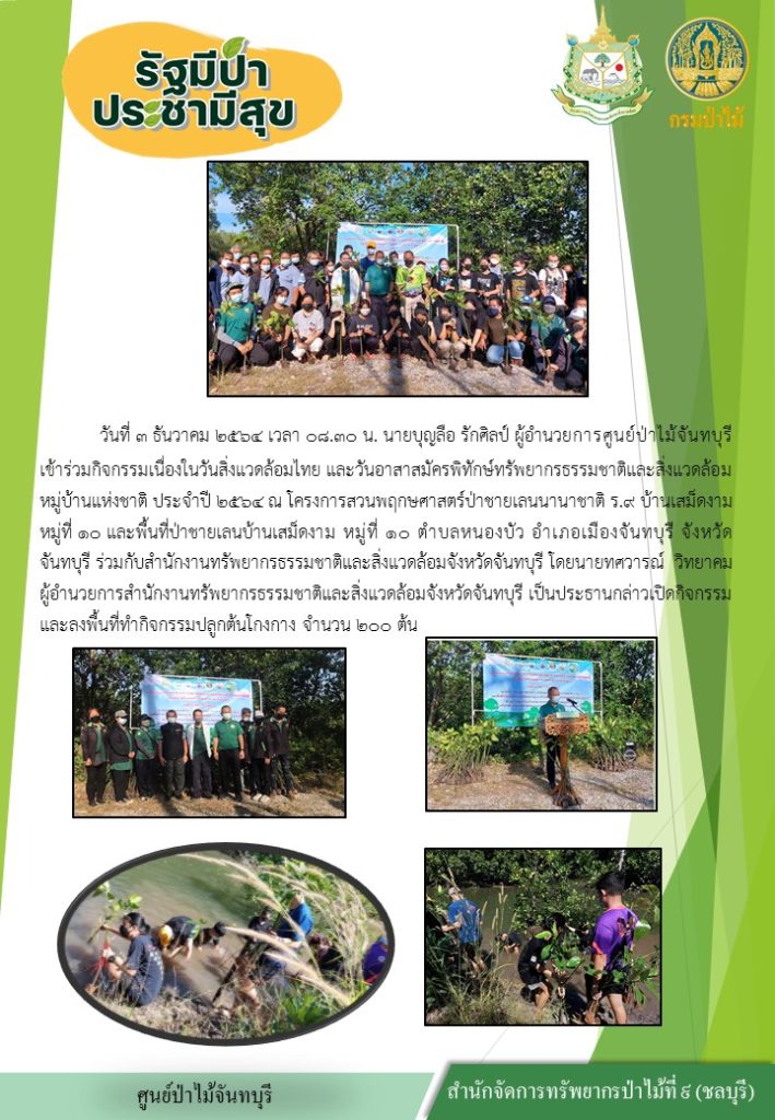 วันที่ 3 ธันวาคม 2564 เวลา 08.30 น. นายบุญลือ รักษ์ศิลป์ ผู้อำนวยการศูนย์ป่าไม้จันทบุรี เข้าร่วมกิจกรรมเนื่องในวันสิ่งแวดล้อม และวันอาสาสมัครพิทักษ์ทรัพยากรธรรมชาติและสิ่งแวดล้อม หมู่บ้านแห่งชาติ ประจำปี 2564 ณ โครงการสวนพฤษศาสตร์ป่าชายเลนนานาชาติ ร.9 บ้านเสม็ดงาม และพื้นที่ป่าชายเลนบ้านเสม็ดงาม หมู่ที่ 10 ตำบลหนองบัว อำเภอเมืองจันทบุรี จังหวัดจันทบุรี ร่วมกับสำนักงานทรัพยากรธรรมชาติและสิ่งแวดล้อมจังหวัดจันทบุรี โดยนายทศวารณ์ วิทยาคม ผู้อำนวยการสำนักงานทรัพยากรธรรมชาติและสิ่งแวดล้อมจังหวัดจันทบุรี เป็นประธานกล่าวเปิดกิจกรรม และลงพื้นที่ทำกิจกรรมปลูกต้นโกงกาง จำนวน 200 ต้น