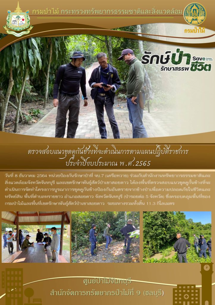 วันที่ 8 ธันวาคม 2564 หน่วยป้องกันรักษาป่าที่ จบ.7 (เครือหวาย) ร่วมกับสำนักงานทรัพยากรธรรมชาติและสิ่งแวดล้อมจังหวัดจันทบุรี และเขตรักษาพันธุ์สัตว์ป่าเขาสอยดาว ได้ลงพื้นที่ตรวจสอบแนวเขตขุดคูกั้นช้างที่จะดำเนินการจัดทำโครงการบูรณาการขุดคูกันช้างป้องกันอันตรายจากช้างป่าเพื่อความปลอดภัยในชีวิตและทรัพย์สิน พื้นที่ตำบลทรายขาว อำเภอเขาสอยดาว จังหวัดจันทบุรี (ป่ารอยต่อ 5 จังหวัด) ซึ่งครอบคลุมพื้นที่ของกรมป่าไม้และพื้นที่เขตรักษาพันธุ์สัตว์ป่าเขาสอยดาว ระยะทางรวมทั้งสิ้น 11.3 กิโลเมตร