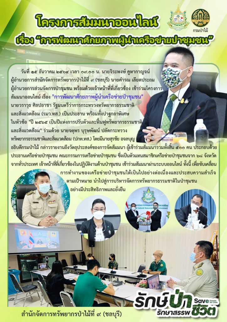 วันที่ 15 ธันวาคม 2564 วันที่ 15 ธันวาคม 2564 เวลา 09.00 น. นายจิระพงษ์ คูหากาญจน์ ผู้อำนวยการสำนักจัดการทรัพยากรป่าไม้ที่ 9 (ชลบุรี) นายคำรณ เลียดประถม ผู้อำนวยการส่วนจัดการป่าชุมชน พร้อมด้วยเจ้าหน้าที่ที่เกี่ยวข้อง เข้าร่วมโครงการสัมมนาออนไลน์ เรื่อง "การพัฒนาศักยภาพผู้นำเครือข่ายป่าชุมชน" นายวราวุธ ศิลปอาชา รัฐมนตรีว่าการกระทรวงทรัพยากรธรรมชาติและสิ่งแวดล้อม (รมว.ทส.) เป็นประธาน พร้อมทั้งปาฐกถาพิเศษ ในหัวข้อ "ปี 2565 เป็นปีแห่งการปรับตัวและฟื้นฟูทรัพยากรธรรมชาติและสิ่งแวดล้อม" ร่วมด้วย นายจตุพร บุรุษพัฒน์ ปลัดกระทรวงทรัพยากรธรรมชาติและสิ่งแวดล้อม (ปกท.ทส.) โดยมี นายสุรชัย อจลบุญ อธิบดีกรมป่าไม้ กล่าวรายงานถึงวัตถุประสงค์ของการจัดสัมมนา ผู้เข้าร่วมสัมมนารวมทั้งสิ้น 500 คน ประกอบด้วย ประธานเครือข่ายป่าชุมชน คณะกรรมการเครือข่ายป่าชุมชน ซึ่งเป็นตัวแทนสมาชิกเครือข่ายป่าชุมชนจาก 68 จังหวัดจากทั่วประเทศ เจ้าหน้าที่ที่เกี่ยวข้องในปฏิบัติงานด้านป่าชุมชนเข้าร่วมสัมมนาผ่านระบบออนไลน์ ทั้งนี้ เพื่อขับเคลื่อนการทำงานของเครือข่ายป่าชุมชนให้เป็นไปอย่างต่อเนื่อง และประสบความสำเร็จตามเป้าหมาย นำไปสู่การบริหารจัดการทรัพยากรธรรมชาติในป่าชุมชนอย่างมีประสิทธิภาพและยั่งยืน