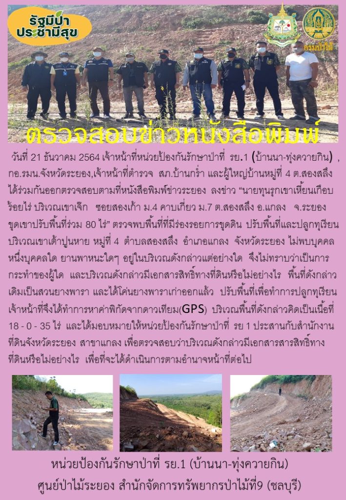 วันที่ 21 ธันวาคม 2564 เจ้าหน้าที่หน่วยป้องกันรักษาป่าที่ รย.1 (บ้านนา-ทุ่งควายกิน) กอ.รมน.จังหวัดระยอง เจ้าหน้าที่ตำรวจ สภ.บ้านกร่ำ และผู้ใหญ่บ้านหมู่ที่ 4 ตำบลสองสลึง ได้ร่วมกันออกตรวจสอบตามที่หนังสือพิมพ์ข่าวระยอง ลงข่าว "นายทุนรุกเขาเหี้ยนเกือบร้อยไร่ บริเวณเจาเจ๊ก ซอยสองเก้า หมู่ 4 คาบเกี่ยว หมู่ 7 ตำบลสองสลึง อำเภอแกลง จังหวัดระยอง ขุดเขาปรับพื้นที่ร่วม 80 ไร่ ตรวจสอบพื้นที่ที่มีร่องรอยการขุดดิน ปรับพื้นที่และปลูกทุเรียน บริเวณเขาเต้าปูนหาย หมู่ที่ 4 ตำบลสองสลึง อำเภอแกลง จังหวัดระยอง ไม่พบบุคคลหนึ่งบุคคลใด ยานพาหนะใด ๆ อยู่ในบริเวณดังกล่าวแต่อย่างใด จึงไม่ทราบว่าเป็นการกระทำของผู้ใด และบริเวณดังกล่าวมีเอกสารสิทธิ์ทางที่ดินหรือไม่อย่างไร พื้นที่ดังกล่าวเดิมเป็นสวนยางพารา และได้โค่นยางพาราเก่าออกแล้ว ปรับพื้นที่เพื่อทำการปลูกทุเรียน เจ้าหน้าที่จึงได้ทำการหาค่าพิกัดจากดาวเทียม (GPS) บริเวณพื้นที่ดังกล่าวคิดเป็นเนื้อที่ 18-0-35 ไร่ และได้มอบหมายให้หน่วยป้องกันรักษาป่าที่ รย.1 (บ้านนา-ทุ่งควายกิน) ประสานกับสำนักงานที่ดินจังหวัดระยอง สาขาแแกลง เพื่อตรวจสอบว่าบริเวณดังกล่าวมีเอกสารสิทธิ์ทางที่ดินหรือไม่อย่างไร เพื่อที่จะได้ดำเนินการตามอำนาจหน้าที่ต่อไป