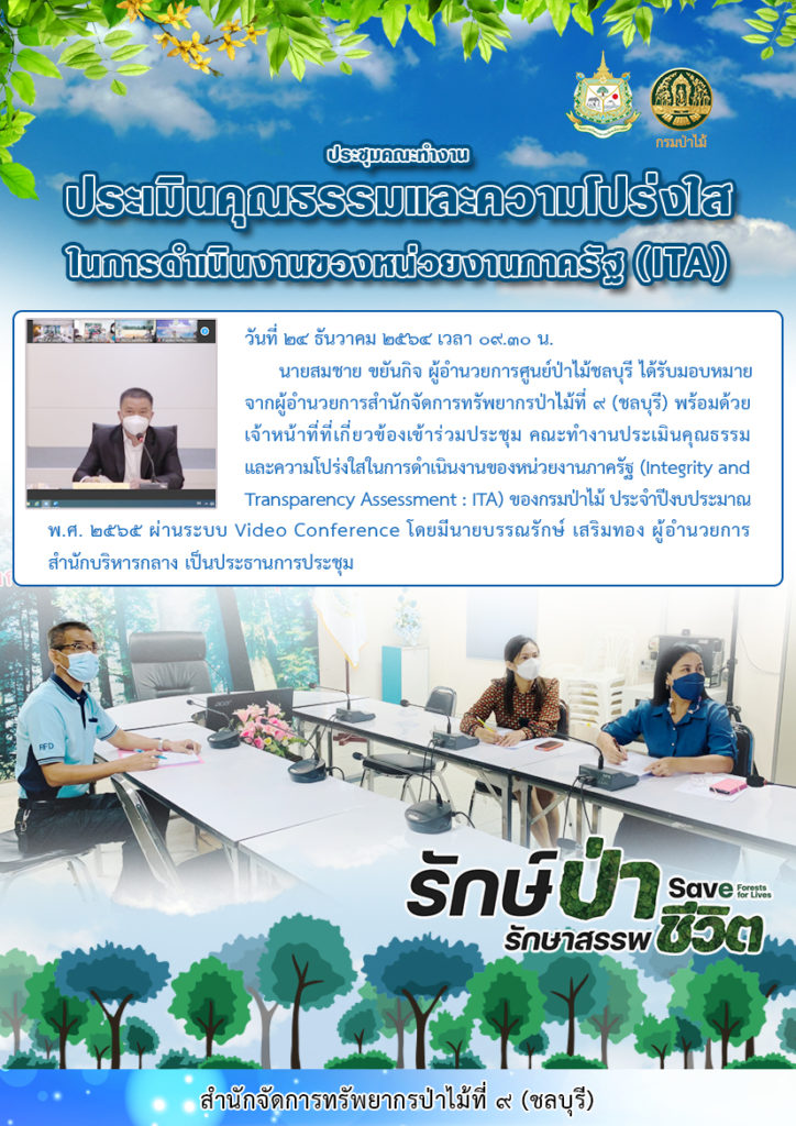 วันที่ 24 ธันวาคม 2564 นายสมชาย ขยันกิจ ผู้อำนวยการศูนย์ป่าไม้ชลบุรี ได้รับมอบหมายจากผู้อำนวยการสำนักจัดการทรัพยากรป่าไม้ที่ 9 (ชลบุรี) พร้อมด้วยเจ้าหน้าที่ที่เกี่ยวข้องเข้าร่วมประชุม คณะทำงานประเมินคุณธรรมและความโปร่งใสในการดำเนินงานของหน่วยงานภาครัฐ (Intergrity and Transparency Assessment : ITA) ของกรมป่าไม้ ประจำปีงบประมาณ พ.ศ. 2565 ผ่านระบบ Video Conference โดยมีนายบรรณรักษ์ เสริมทอง ผู้อำนวยการสำนักบริหารกลาง เป็นประธานการประชุม