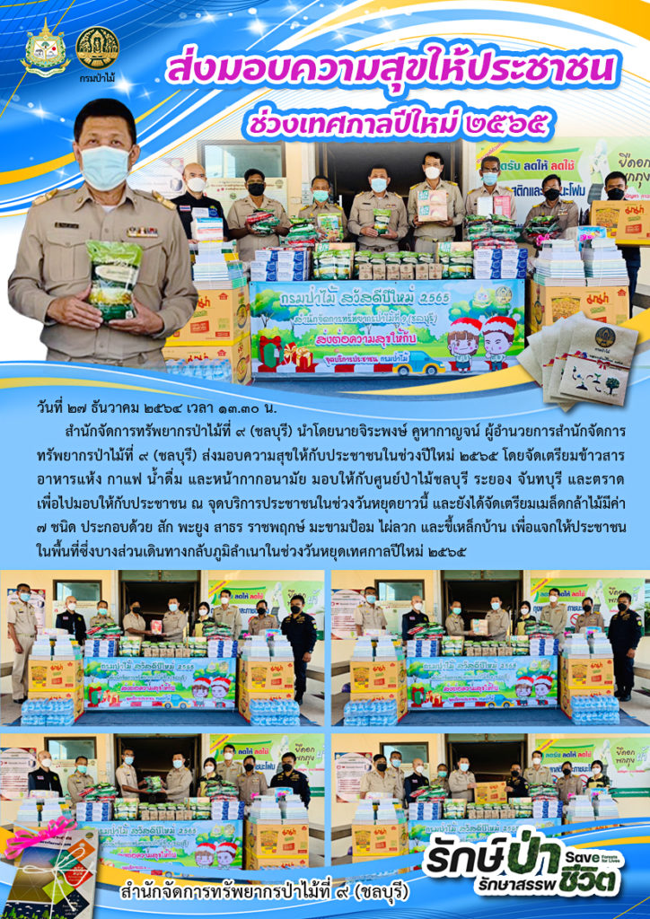 วันที่ 27 ธันวาคม 2564 สำนักจัดการทรัพยากรป่าไม้ที่ 9 (ชลบุรี) นำโดยนายจิระพงษ์ คูหากาญจน์ ผู้อำนวยการสำนักจัดการทรัพยากรป่าไม้ที่ 9 (ชลบุรี) ส่งมอบความสุขให้กับประชาชนในช่วงปีใหม่ 2565 โดยจัดเตรียมข้าวสาร อาหารแห้ง กาแฟ น้ำดื่ม และหน้ากากอนามัย มอบให้กับศูนย์ป่าไม้ชบุรี ระยอง จันทบุรี และตราด เพื่อไปมอบให้กับประชาชน ณ จุดบริการประชาชนในช่วงวันหยุดยาวนี้ และยังได้จัดเตรียมมเล็ดกล้าไม้มีค่า 7 ชนิด ประกอบด้วย สัก พะยูง สาธร ราชพฤกษ์ มะนามป้อม ไผ่ลวก และขี้เหล็กบ้าน เพื่อแจกให้ประชาชนในพื้นที่ซึ่งบางส่วนเดินทางกลับภูมิเลำเนาในช่วงวันหยุดเทศกาลปีใหม่ 2565