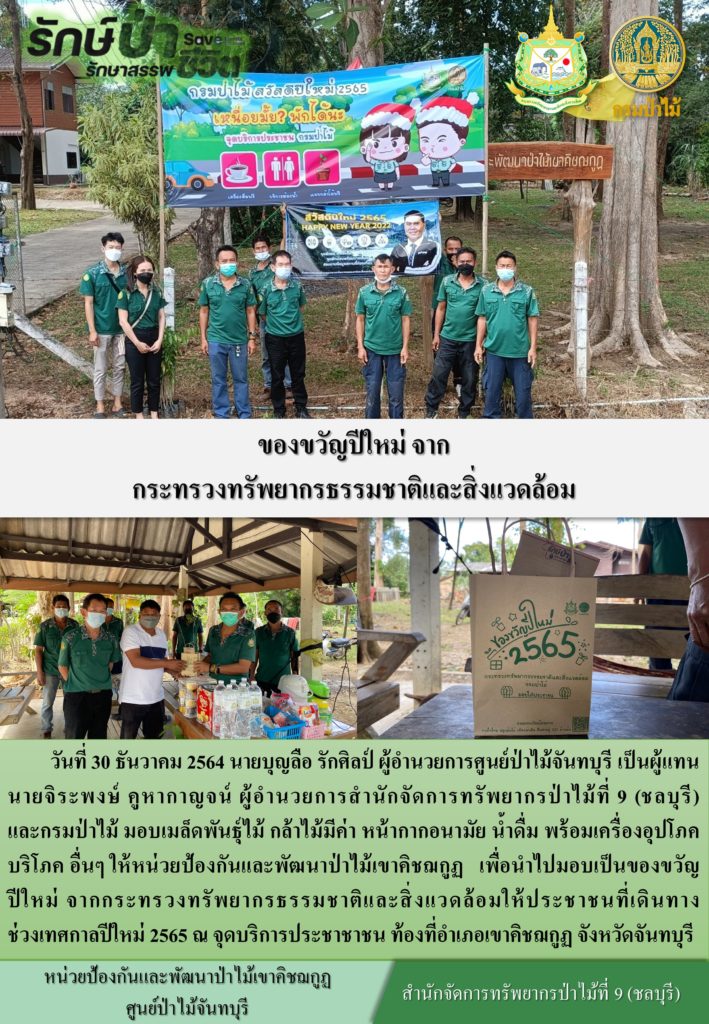 วันที่ 30 ธันวาคม 2564 นายบุญลือ รักศิลป์ ผู้อำนวยการศูนย์ป่าไม้จันทบุรี เป็นผู้แทยนายจิระพงษ์ คูหากาญจน์ ผู้อำนวยการสำนักจัดการทรัพยากรป่าไม้ที่ 9 (ชลบุรี) และกรมป่าไม้ มอบเมล็ดพัมธุ์ไม้ กล้าไม้มีค่า หน้ากากอยามัย น้ำดื่ม พน้อมเครื่องอุปโภค บริโภค อื่น ๆ ให้หน่วยป้องกันและพัฒนาป่าไม้เขาคิชฌกูฏ เพื่อนำไปมอบเป็นของขวัญปีใหม่จากกระทรวงทรัพยากรธรรมชาติและสิ่งแวดล้อม ให้ประชาชนที่เดินทางช่วงเทศกาลปีใหม่ 2565 ณ จุดบริการประชาชน ท้องที่อำเภอเขาคิชฌกูฏ จังหวัดจันทบุรี