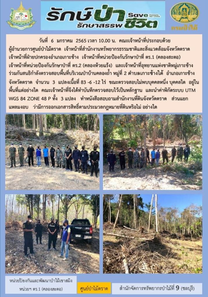 วันที่ 6 มกราคม 2565 คณะเจ้าหน้าที่ ประกอบด้วย ผู้อำนวยการศูนยืป่าไม้ตราด เจ้าหน้าที่สำนักงานทรัพยากรธรรมชาติและสิ่งแวดล้อมจังหวัดตราด เจ้าหน้าที่ฝ่ายปกครองอำเภอเกาะช้าง เจ้าหน้าที่หน่วยป้องกันรักษาป่าที่ ตร.1 (คลองสะตอ) เจ้าหน้าที่หน่วยป้องกันรักษาป่าทีร่ ตร.2 (คลองห้วยแร้ง) และเจ้าหน้าที่อุทยานแห่งชาติหมู่เกาะช้าง ร่วมกันสนธิกำลังตรวจสอบพื้นที่บริเวณป่าบ้านคลองถ้ำ หมู่ที่ 2 ตำบลเกาะช้างใต้ อำเภอเกาะช้าง จังหวัดตราด จำนวน 3 แปลง เนื้อที่ 83-6-12 ไร่ ขณะตรวจสอบไม่พบบุคคลหนึ่งบุลลคใด อยู่ในพื้นที่แต่อย่างใด คณะเจ้าหน้าที่จึงได้ทำบันทึกตรวจสอบไว้เป็นหลักฐาน และนำค่าพิกัดระบบ UTM WGS 84 Zone 48 P ทั้ง 3 แปลง ทำหนังสือสอบถามสำนักงานที่ดินจังหวัดตราด ส่วนแยกแหลมงอบ ว่ามีการออกเอกสารสิทธิ์ตามประมวลกฎหมายที่ดินหรือไม่อย่างใด