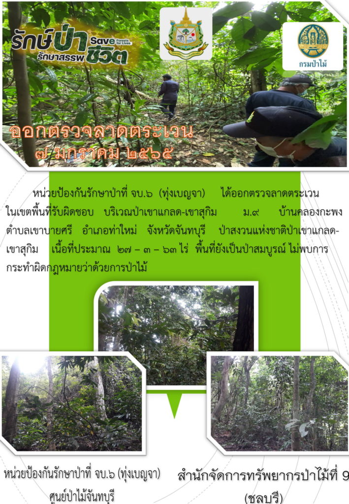 วันที่ 7 มกราคม 2565 หน่วยป้องกันรักษาป่าที่ จบ.6 (ทุ่งเบญจา) ได้ออกตรวจลาดตระเวนในเขตพื้นที่รับผิดชอบ บริเวณป่าเขาแกลด-เขาสุกิม หมู่ที่ 9 บ้านคลองกะพง ตำบลเขาบายศรี อำเภอท่าใหม่ จังหวัดจันทบุรี ป่าสงวนแห่งชาติป่าเจาแกลด-เขาสุกิม เนื้อที่ประมาณ 27-3-63 ไร่ พื้นที่ยังเป็นป่าสมบูรณ์ ไม่พบการกระทำผิดกฎหมายว่าด้วยการป่าไม้