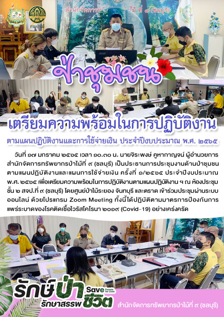 วันที่ 17 มกราคม 2565 เวลา 10.30 น. นายจิระพงษ์ คูหากาญจน์ ผู้อำนวยการสำนักจัดการทรัพยากรป่าไม้ที่ 9 (ชลบุรี) เป็นประธานการประชุมงานด้านป่าชุมชน ตามแผนปฏิบัติงานและแผนการใช้จ่ายเงิน ครั้งที่ 1/2565 ประจำปีงบประมาณ พ.ศ. 2565 เพื่อเตรียมความพร้อมในการปฏิบัติงานตามแผนปฏิบัติงานฯ ณ ห้องประชุมชั้น 2 สจป.ที่ 9 (ชลบุรี) โดยศูนย์ป่าไม้ระยอง จันทบุรี และตราด เข้าร่วมประชุมผ่านระบบออนไลน์ ด้วยโปรแกรม Zoom Meeting ทั้งนี้ได้ปฏิบัติตามมาตรการป้องกันการแพร่ระบาดของโรคติดเชื้อไวรัสโคโรนา 2019 (Covid-19) อย่างเคร่งครัด