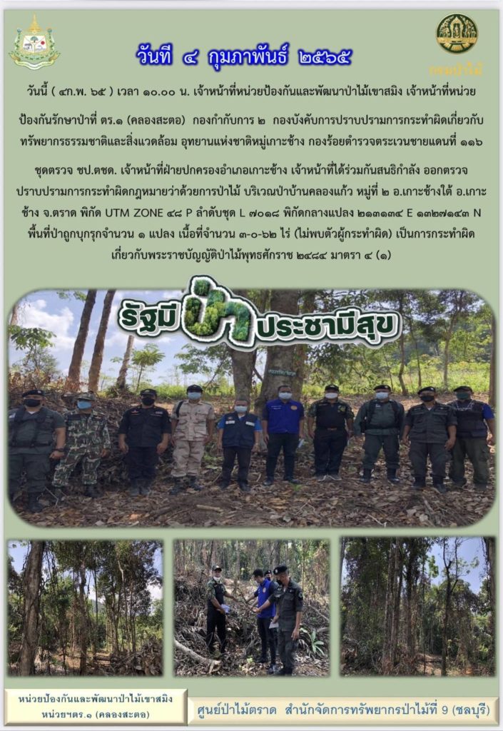วันที่ 4 กุมภาพันธ์ 2565 เวลา 10.00 น. เจ้าหน้าที่หน่วยป้องกันและพัฒนาป่าไม้เขาสมิง เจ้าหน้าที่หน่วยป้องกันรักษาป่าที่ ตร.1 (คลองสะตอ) กองกำกับการ 2 กองบังคับการปราบปรามการกระทำผิดเกี่ยวกับทรัพยากรธรรมชาติและสิ่งแวดล้อม อุทยานแห่งชาติหมู่เกาะช้าง กองร้อยตำรวจตระเวนชายแดนที่ 116 ชุดตรวจ ชป.ตชด. เจ้าหน้าที่ฝ่ายปกครองอำเภอเกาะช้าง เจ้าหน้าที่ได้ร่วมกันสนธิกำลังออกตรวจปราบปรามการกระทำผิดกฎหมายว่าด้วยการป่าไม้ บริเวณป่าบ้านคลองแก้ว หมู่ที่ 2 ตำบลเกาะช้างใต้ อำเภอเกาะช้าง จังหวัดตราด พิกัด UTM Zone 48 P ลำดับชุด L 7018 พิกัดกลางแปลง 213134 E 1327143 N พื้นที่ป่าถูกบุกรุกจำนวน 1 แปลง เนื้อที่ 3-0-62 ไร่ ไม่พบตัวผู้กระทำผิด เป็นการกระทำผิดเกี่ยวกับพระราชบัญญัติป่าไม้พุทธศักราช 2484 มาตรา 4 (1)