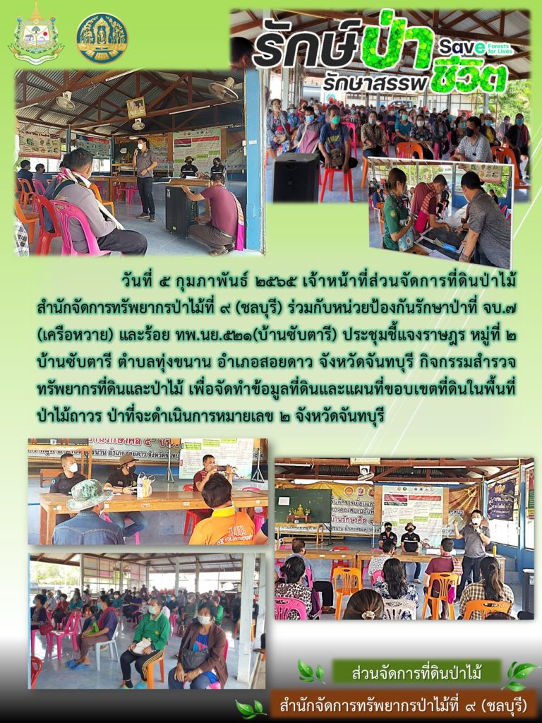 วันที่ 5 กุมภาพันธ์ 2565 เจ้าหน้าที่ส่วนจัดการที่ดินป่าไม้ สำนักจัดการทรัพยากรป่าไม้ที่ 9 (ชลบุรี) ร่วมกับหน่วยป้องกันรักษาป่าที่ จบ.7 (เครือหวาย) และร้อย ทพ.นย.521 (บ้านซับตารี) ประชุมชี้แจงราษฎร หมู่ที่ 2 บ้านซับตารี ตำบลทุ่งขนาน อำเภอสอยดาว จังหวัดจันทบุรี กิจกรรมสำรวจทรัพยากรที่ดินและป่าไม้ เพื่อจัดทำข้อมูลที่ดินและแผนที่ขอบเขตที่ดินในพื้นที่ป่าไม้ถาวร ป่าที่จะดำเนินการหมายเลข 2 จังหวัดจันทบุรี