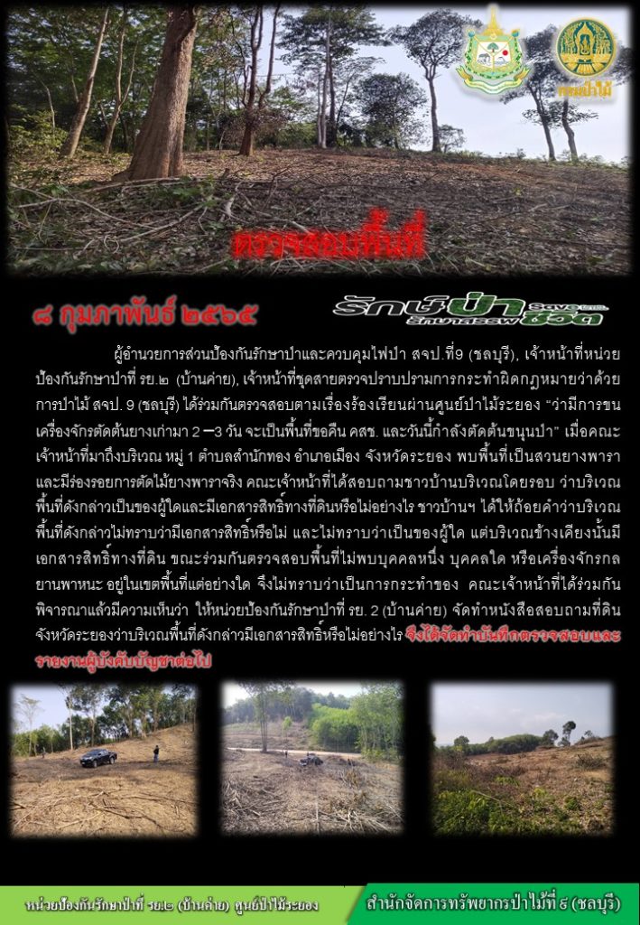 วันที่ 8 กุมภาพันธ์ 2565 ผู้อำนวยการส่วนป้องกันรักษาป่าและควบคุมไฟป่า สจป.ที่ 9 (ชลบุรี) เจ้าหน้าที่หน่วยป้องกันรักษาป่าที่ รย.2 (บ้านค่าย) เจ้าหน้าที่ชุดตรวจปราบปรามการกระทำผิดกฎหมายว่าด้วยการป่าไม้ สจป.ที่ 9 (ชลบุรี) ได้ร่วมกันตรวจสอบตามเรื่องร้องเรียนผ่านศูนย์ป่าไม้ระยองา ว่ามีการขนเครื่องจักรตัดต้นยางเก่ามา 2-3 วัน จะเป็นพื้นที่ขอคืน คสช. และวันนี้กำลังตัดต้นขนุนป่า เมื่อคณะเจ้าหน้าที่มาถึงบริเวณ หมู่ที่ 1 ตำบลสำนักทอง อำเภอเมือง จังหวัดระยอง พบพื้นที่เป็นสวนยางงพาราและมีร่อยรอยการตัดไม้ยางพาราจริง คณะเจ้าหน้าที่ได้สสอบถามชาวบ้านบริเวณโดยรอบ ว่าบริเวณพื้นที่ดังกล่าวเป็นของผู้ใดและมีเอกสารสิทธิ์ทางที่ดินหรือไม่อย่างไร ชาวบ้านได้ให้ถ้อยคำว่าบริเวณพื้นที่ดังกล่าวไม่ทราบว่ามีเอกสารสิทธิ์หรือไม่ และไม่ทราบว่าเป็นของผู้ใด แต่บริเวณข้างเคียงนั้นมีเอกสารสิทธิ์ทางที่ดิน ขณะร่วมกันตรวจสอบพื้นที่ไม่พบบุคคลหนึ่ง บุคคลใด หรือเครื่องจักรกลยานพาหนะ อยู่ในเขตพื้นที่แต่อย่างใด จึงไม่ทราบว่าเป็นการกระทำของใคร คณะเจ้าหน้าที่ได้ร่วมกันพิจารณาแล้วมีความเห็นว่า ให้หน่วยงานป้องกันรักษาป่าที่ รย.2 (บ้านค่าย) จัดทำหนังสือสอบถามที่ดินจังหวัดระยองว่าบริเวณพื้นที่ดังกล่าวมีเอกสารสิทธิ์หรือไม่อย่างไร