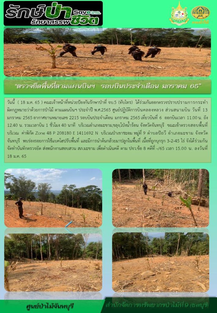 วันที่ 18 มกราคม 2565 คณะเจ้าหน้าที่หน่วยป้องกันรักษาป่าที่ จบ.5 (ทับไทร) ได้ร่วมกันออกตรวจปราบปรามการกระทำผิดกฎหมายว่าด้วยการป่าไม้ ตามแผนบินฯ ประจำปี พ.ศ. 2565 ศูนย์ปฏิบัติการบินคลองหลวง ส่วนสนามบิน วันที่ 13 มกราคม 2565 อากาศยานหมายเลข 2215 รอบบินประจำเดือนมกราคม 2564 เที่ยวบินที่ 6 ออกบินเวลา 11.00 น. ถึง 12.40 น. รวมเวลาบิน 1 ชั่วโมง 40 นาที บริเวณดำเภอมะขาม, ขลุง, โป่งน้ำร้อน จังหวัดจันทบุรี ขณะเจ้าหน้าที่ตรวจสอบพื้นที่บริเวณ ค่าพิกัด Zone 48 P 208180 E 1411692 N บริเวณป่าเขาชะอม หมู่ที่ 9 ตำบลปัถวี อำเภอมะขาม จังหวัดจันทบุรี พบร่อยรอยการใช้รถแบคโฮปรับพื้นที่ และมีการนำต้นกล้วยมาปลูกในพื้นที่ เนื้อที่ถูกบุกรุก 3-2-45 ไร่ จึงได้ร่วมกันจัดทำบันทึกตรวจยึด ส่งพนักงานสอบสวน สภ.มะขาม เพื่อดำเนินคดีตาม ปจว.ข้อ 8 คดีที่ -/65 เวลา 15.00 น. ลงวันที่ 18 มกราคม 2565