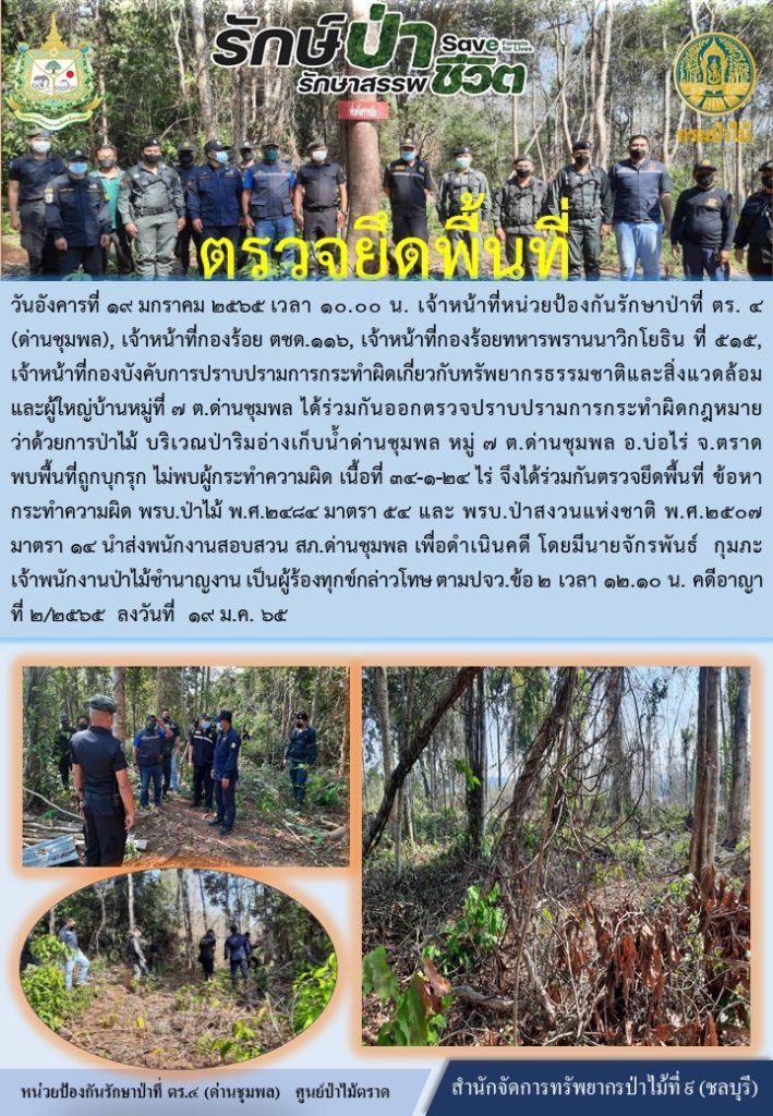 วันที่ 19 มกราคม 2565 เวลา 10.00 น. เจ้าหน้าที่หน่วยป้องกันรักษาป่าที่ ตร.4 (ด่านชุมพล) เจ้าหน้าที่กองร้อย ตชด.116 เจ้าหน้าที่กองร้อยทหารพรานราวิกโยธิน ที่ 515 และผู้ใหญ่บ้านหมู่ที่ 7 ตำบลด่านชุมพล ได้ร่วมกันออกตรวจปราบปรามการกระทำผิดกฎหมายว่าด้วยการป่าไม้ บริเวณป่าริมอ่าเก็บน้ำด่านชุมพล หมู่ที่ 7 ตำบลด่านชุมพล อำเภอบ่อไร่ จังหวัดตราด พบพื้นที่ถูกบุกรุก ไม่พบผู้กระทำความผิด เนื้อที่ 34-1-24 ไร่ จึงได้ร่วมกันตรวจยึดพื้นที่ ข้อหากระทำความผิด พรบ.ป่าไม้ พ.ศ. 2484 มาตรา 54 และ พรบ.ป่าสงวนแห่งชาติ พ.ศ. 2507 มาตรา 14 นำส่งพนักงานสอบสวน สภ.ด่านชุมพล เพื่อดำเนินคดี โดยมีนายจักรพันธ์ กุมภะ เจ้าพนักงานป่าไม้ชำนาญงาน เป็นผู้ร้องทุกข์กล่าวโทษ ตาม ปจว.ข้อ2 เวลา 12.10 น. ดคีอาญา ที่ 2/2565 ลงวันที่ 19 มกราคม 2565