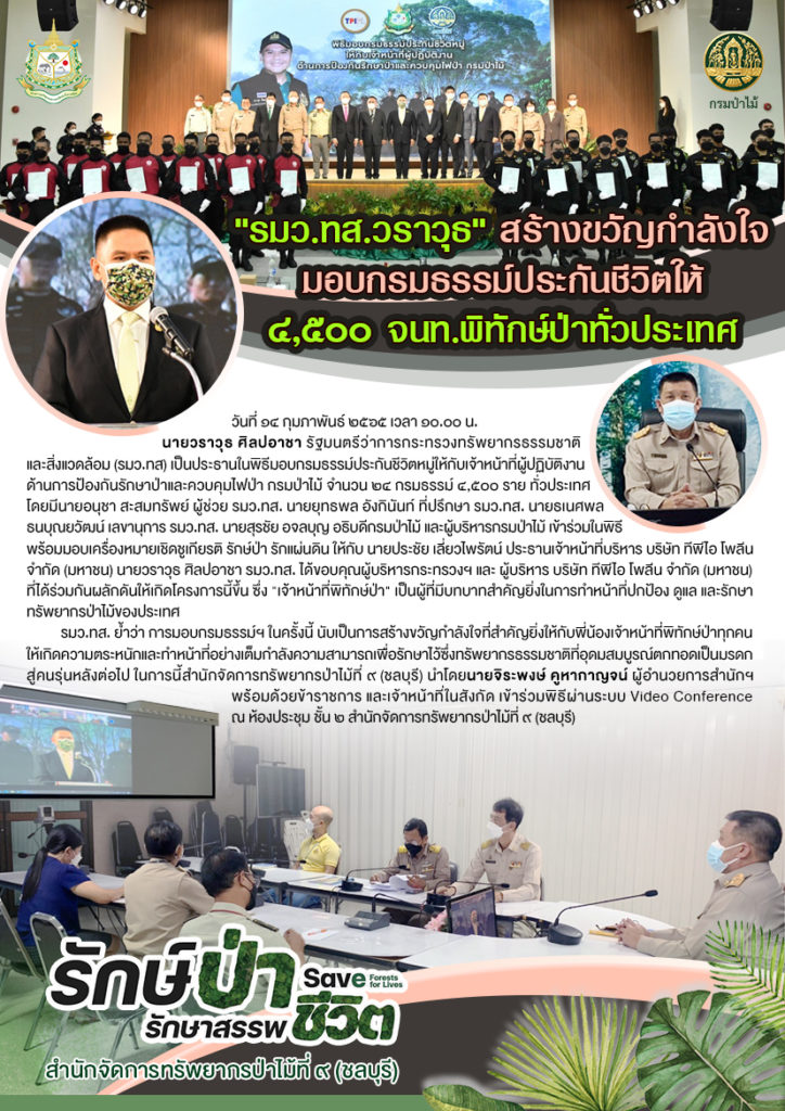 วันที่ 14 กุมภาพันธ์ 2565 เวลา 10.00 นายวราวุธ ศิลปอาชา รัฐมนตรีว่าการกระทรวงทรัพยากรธรรมชาติและสิ่งแวดล้อม (รมว.ทส) เป็นประธานในพิธีมอบกรมธรรม์ประกันชีวิตหมู่ให้กับเจ้าหน้าที่ผู้ปฏิบัติงานด้านการป้องกันรักษาป่าและควบคุมไฟป่า กรมป่าไม้ จำนวน ๒๔ กรมธรรม์ ๔,๕๐๐ ราย ทั่วประเทศ โดยมีนายอนุชา สะสมทรัพย์ ผู้ช่วย รมว.ทส. นายยุทธพล อังกินันท์ ที่ปรึกษา รมว.ทส. นายธเนศพล ธนบุณยวัฒน์ เลขานุการ รมว.ทส. นายสุรชัย อจลบุญ อธิบดีกรมป่าไม้ และผู้บริหารกรมป่าไม้ เข้าร่วมในพิธี พร้อมมอบเครื่องหมายเชิดชูเกียรติ รักษ์ป่า รักแผ่นดิน ให้กับ นายประชัย เลี่ยวไพรัตน์ ประธานเจ้าหน้าที่บริหาร บริษัท ทีพีไอ โพลีน จำกัด (มหาชน) นายวราวุธ ศิลปอาชา รมว.ทส. ได้ขอบคุณผู้บริหารกระทรวงฯ และ ผู้บริหาร บริษัท ทีพีไอ โพลีน จำกัด (มหาชน) ที่ได้ร่วมกันผลักดันให้เกิดโครงการนี้ขึ้น ซึ่ง "เจ้าหน้าที่พิทักษ์ป่า" เป็นผู้ที่มีบทบาทสำคัญยิ่งในการทำหน้าที่ปกป้อง ดูแล และรักษาทรัพยากรป่าไม้ของประเทศ รมว.ทส. ย้ำว่า การมอบกรมธรรม์ฯ ในครั้งนี้ นับเป็นการสร้างขวัญกำลังใจที่สำคัญยิ่งให้กับพี่น้องเจ้าหน้าที่พิทักษ์ป่าทุกคนให้เกิดความตระหนักและทำหน้าที่อย่างเต็มกำลังความสามารถเพื่อรักษาไว้ซึ่งทรัพยากรธรรมชาติที่อุดมสมบูรณ์ตกทอดเป็นมรดกสู่คนรุ่นหลังต่อไป ในการนี้สำนักจัดการทรัพยากรป่าไม้ที่ 9 (ชลบุรี) นำโดยนายจิระพงษ์ คูหากาญจน์ ผู้อำนวยการสำนักฯ พร้อมด้วยข้าราชการ และเจ้าหน้าที่ในสังกัด เข้าร่วมพิธีผ่านระบบ Video Conference ณ ห้องประชุม ชั้น 2 สำนักจัดการทรัพยากรป่าไม้ที่ 9 (ชลบุรี)