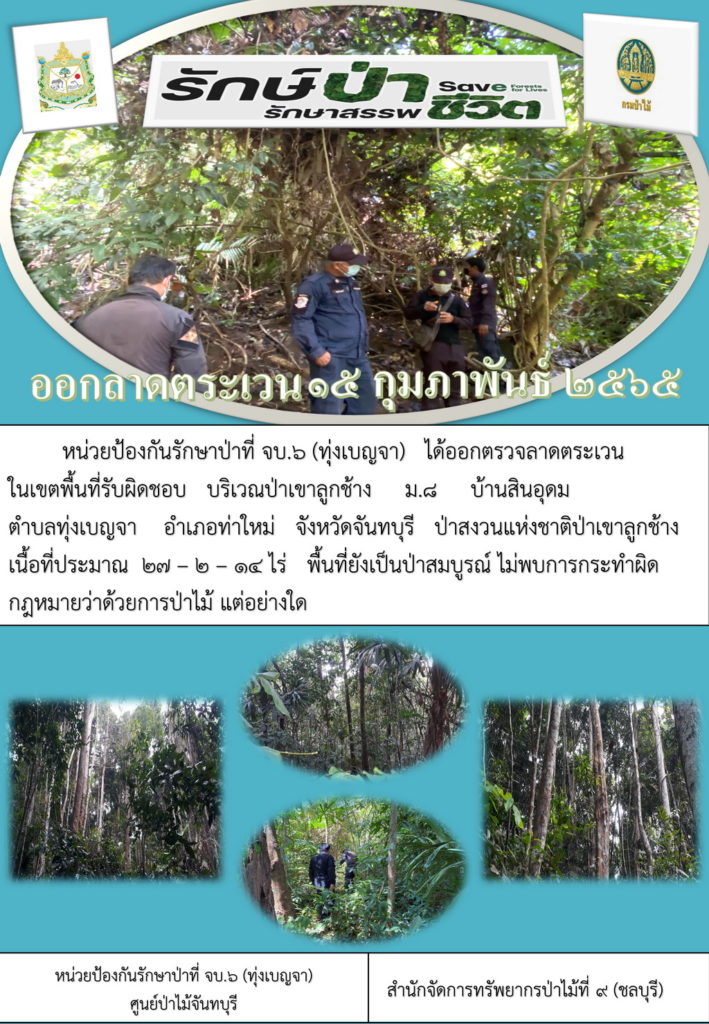 วันที่ 15 กุมภาพันธ์ 2565 หน่วยป้องกันรักษาป่าที่ จบ.6 (ทุ่งเบญจา) ได้ออกตรวจลาดตระเวนในเขตพื้นที่รับผิดชอบ บริเวณป่าเขาลูกช้าง หมู่ที่ 8 บ้านสินอุดม ตำบลทุ่งเบญจา อำเภอท่าใหม่ จังหวัดจันทบุรี ป่าสงวนแห่งชาติป่าเขาลูกช้าง เนื้อที่ประมาณ 27-2-14 ไร่ พื้นที่ยังเป็นป่าสมบูรณ์ ไม่พบการกระทำผิดกฎหมายว่าด้วยการป่าไม้แต่อย่างใด
