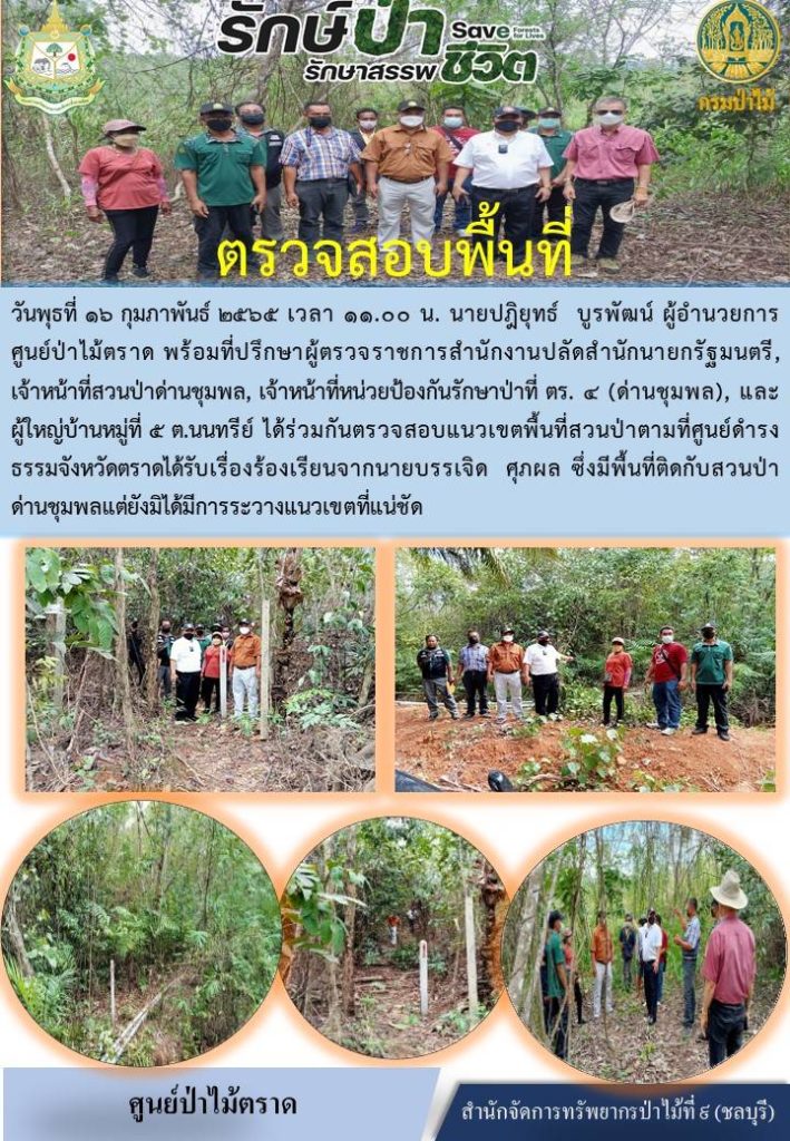 วันที่ 16 กุมภาพันธ์ 2565 เวลา 10.00 น. นายปฏิยุทธ์ บูรพัฒน์ ผู้อำนวยการศูนย์ป่าไม้ตราด พร้อมด้วยที่ปรึกษาผู้ตรวจราชการสำนักงานปลัดสำนักนายกรัฐมนตรี เจ้าหน้าที่สวนป่าด่านชุมพล เจ้าหน้าที่หน่วยป้องกันรักษาป่าที่ ตร.4 (ด่านชุมพล และผู้ใหญ่บ้านหมู่ที่ 8 ตำบลนนทรีย์ ได้ร่วมกันตรวจสอบแนวเขตพื้นที่สวนป่าตามที่ศูนย์ดำรงธรรมจังหวัดตราดได้รับเรื่องร้องเรียนจากนายบรรเจิด ศุภผล ซึ่งมีพื้นที่ติดกับสวนป่าด่านชุมพล แต่ยังมิได้มีการระวางแนวเขตที่แน่ชัด
