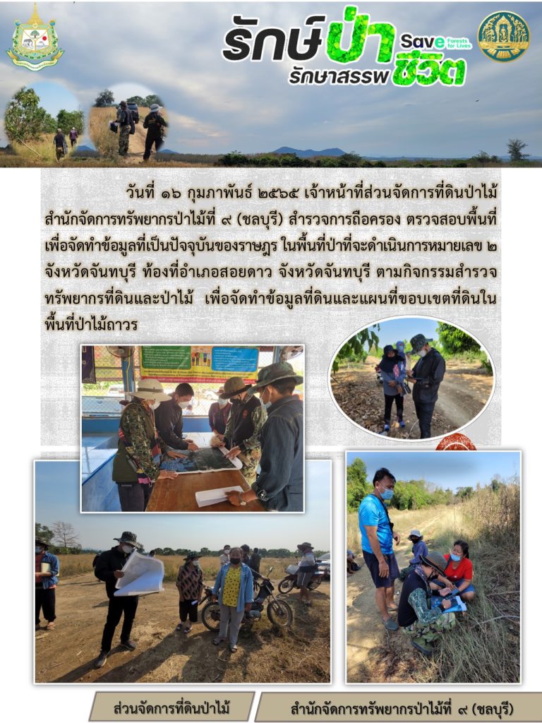 วันที่ 16 กุมภาพันธ์ 2565 เจ้าหน้าที่ส่วนจัดการที่ดินป่าไม้ สำนักจัดการทรัพยากรป่าไม้ที่ 9 (ชลบุรี) สำรวจการถือครอง ตรวจสอบพื้นที่เพื่อจัดทำข้อมูลที่เป็นปัจจุบันของราษฎร ในพื้นที่ป่าที่จะดำเนินการหมายเลข 2 จังหวัดจันทบุรี ท้องที่อำเภอสอยดาว จังหวัดจันทบุรี ตามกิจกรรมสำรวจทรัพยากรป่าที่ดินและป่าไม้ เพื่อจัดทำข้อมูลที่ดินและแผนที่ขอบเขตที่ดินในพื้นที่ป่าไม้ถาวร