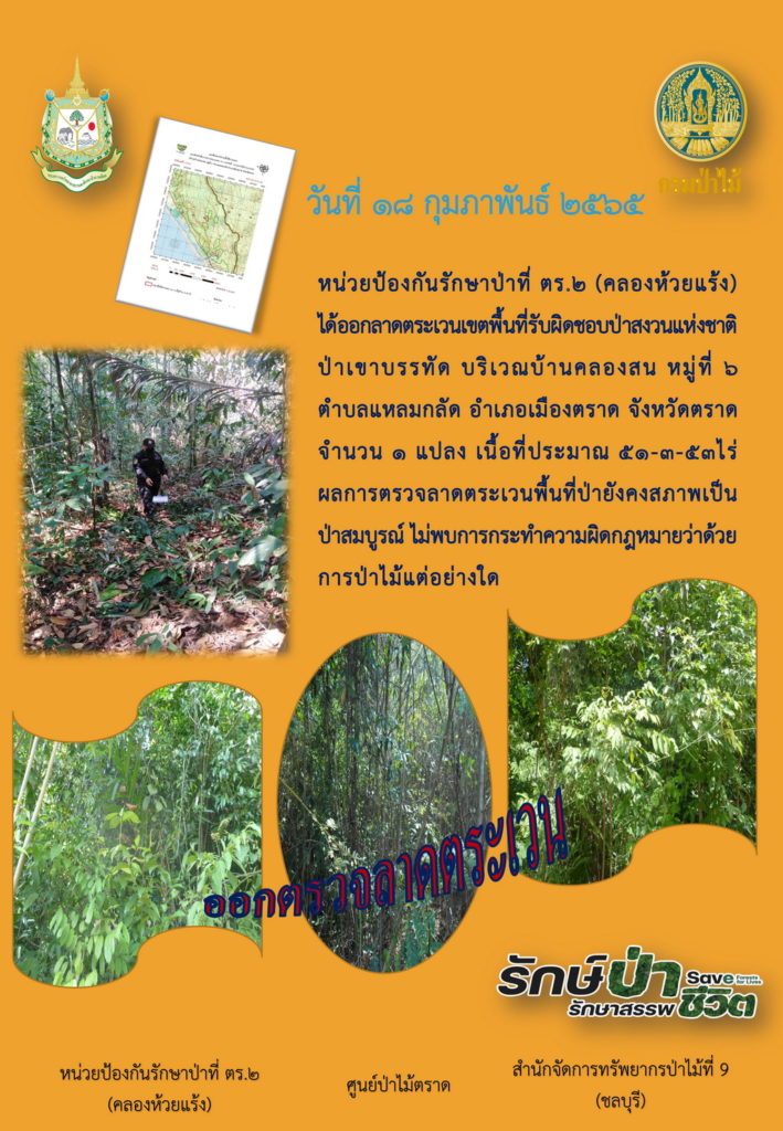 วันที่ 18 กุมภาพันธ์ 2565 หน่วยป้องกันรักษาป่าที่ ตร.2 (คลองห้วยแร้ง) ได้ออกลาดตระเวนเขตพื้นที่รับผิดชอบป่าสงวนแห่งชาติป่าเขาบรรทัด บริเวณบ้านคลองสน หมู่ที่ 6 ตำบลแหลมกลัด อำเภอเมืองตราด จังหวัดตราด จำนวน 1 แปลง เนื้อที่ประมาณ 51-3-53 ไร่ ผลการตรวจลาดตระเวนพื้นที่ป่ายังคงสภาพเป็นป่าสมบูรณ์ ไม่พบการกระความผิดตามกฎหมายว่าด้วยการป่าไม้แต่อย่างใด