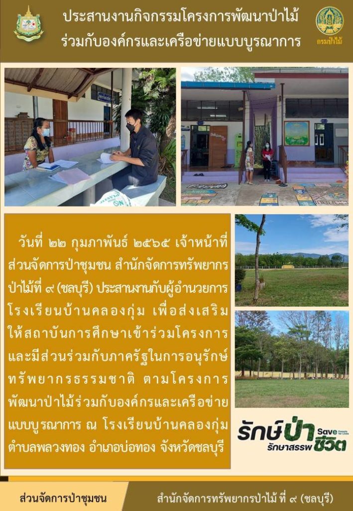 วันที่ 22 กุมภาพันธ์ 2565 เจ้าหน้าที่ส่วนจัดการป่าชุมชน สำนักจัดการทรัพยากรป่าไม้ที่ 9 (ชลบุรี) ประสานงานกับผู้อำนวยการโรงเรียนบ้านคลองกุ่ม เพื่อส่งเสริมการให้สถาบันการศึกษาเข้าร่วมโครงการและมีส่วนร่วมกับภาครัฐในการอนุรักษ์ทรัพยากรธรรมชาติ ตามโครงการพัฒนาป่าไม้ร่วมกับองค์กรและเครือข่ายแบบบูรณาการ ณ โรงเรียนบ้านคลองกุ่ม ตำบลพลวงทอง อำเภอบ่อทอง จังหวัดชลบุรี