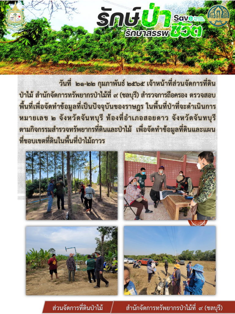 วันที่ 21-22 กุมภาพันธ์ 2565 เจ้าหน้าที่ส่วนจัดการที่ดินป่าไม้ สำานักจัดการทรัพยากรป่าไม้ที่ 9 (ชลบุรี) สำรวจการถือครอง ตรวจสอบพื้นที่จัดทำข้อมูลที่เป็นปัจจุบันของราษฎร ในพื้นที่ป่าที่จะดำเนินการหมายเลข 2 จังหวัดจันทบุรี ท้องที่อำเภอสอยดาว จังหวัดจันทบุรี ตามกิจกรรมสำรวจทรัพยากรที่ดินและป่าไม้ เพื่อจัดทำข้อมูลที่ดินและแผนที่ขอบเขตที่ดินในพื้นที่ป่าไม้ถาวร